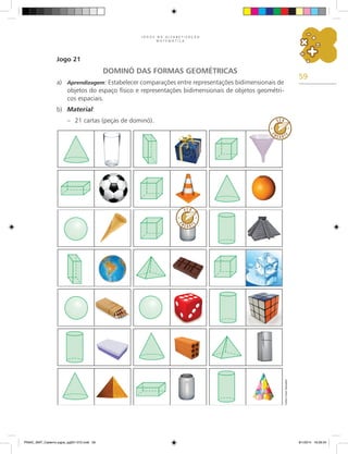 59
J O G O S N A A L F A B E T I Z A Ç Ã O
M A T E M Á T I C A
Jogo 21
DOMINÓ DAS FORMAS GEOMÉTRICAS
a)	 Aprendizagem: Estabelecer comparações entre representações bidimensionais de
objetos do espaço físico e representações bidimensionais de objetos geométri-
cos espaciais.
b)	 Material:
–	 21 cartas (peças de dominó).
Carlos
Cesar
Salvadori
PNAIC_MAT_Caderno jogos_pg001-072.indd 59 9/1/2014 16:26:34
 