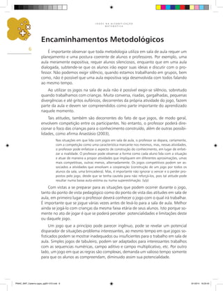 J O G O S N A A L F A B E T I Z A Ç Ã O
M A T E M Á T I C A
6
Encaminhamentos Metodológicos
É importante observar que toda metodologia utiliza em sala de aula requer um
planejamento e uma postura coerente de alunos e professores. Por exemplo, uma
aula meramente expositiva, requer alunos silenciosos, enquanto que em uma aula
dialogada, subtende-se que os alunos irão expor suas ideias e discutir com o pro-
fessor. Não podemos exigir silêncio, quando estamos trabalhando em grupos, bem
como, não é possível que uma aula expositiva seja desenvolvida com todos falando
ao mesmo tempo.
Ao utilizar os jogos na sala de aula não é possível exigir-se silêncio, sobretudo
quando trabalhamos com crianças. Muita conversa, risadas, gargalhadas, pequenas
divergências e até gritos eufóricos, decorrentes da própria atividade do jogo, fazem
parte da aula e devem ser compreendidos como parte importante do aprendizado
naquele momento.
Tais atitudes, também são decorrentes do fato de que jogos, de modo geral,
envolvem competição entre os participantes. No entanto, o professor poderá dire-
cionar o foco das crianças para o conhecimento construído, além de outras possibi-
lidades, como afirma Anastásio (2003),
Nas situações em que lida com jogos em sala de aula, o professor se depara, certamente,
com a competição como uma característica marcante nos mesmos, mas, nessas atividades,
o professor pode enfatizar o aspecto de construção do conhecimento, em lugar de enfati-
zar a rivalidade. O professor pode observar a forma como cada aluno lida com a situação
e atuar de maneira a propor atividades que impliquem em diferentes aproximações, umas
mais competitivas, outras menos, alternadamente. Os jogos competitivos podem ser as-
sociados a atividades que envolvam a cooperação (construção de um jogo por todos os
alunos da sala, uma brincadeira). Mas, é importante não ignorar o vencer e o perder pro-
postos pelo jogo, desde que se tenha cautela para não reforçá-los, pois tal atitude pode
resultar numa baixa auto-estima ou numa superestimação. (s/p)
Com vistas a se preparar para as situações que podem ocorrer durante o jogo,
tanto do ponto de vista pedagógico como do ponto de vista das atitudes em sala de
aula, em primeiro lugar o professor deverá conhecer o jogo com o qual irá trabalhar.
É importante que se jogue várias vezes antes de levá-lo para a sala de aula. Melhor
ainda se jogá-lo com crianças da mesma faixa etária de seus alunos. Isto porque so-
mente no ato de jogar é que se poderá perceber potencialidades e limitações deste
ou daquele jogo.
Um jogo que a princípio pode parecer ingênuo, pode se revelar um potencial
disparador de situações-problema interessantes, ao mesmo tempo em que jogos so-
fisticados podem se mostrar inadequados ou insuficientes para o trabalho em sala de
aula. Simples jogos de tabuleiro, podem ser adaptados para interessantes trabalhos
com as sequencias numéricas, campo aditivo e campo multiplicativo, etc. Por outro
lado, um jogo em que as regras são complexas, demanda um valioso tempo somente
para que os alunos as compreendam, diminuido assim sua potencialidade.
PNAIC_MAT_Caderno jogos_pg001-072.indd 6 9/1/2014 16:25:43
 