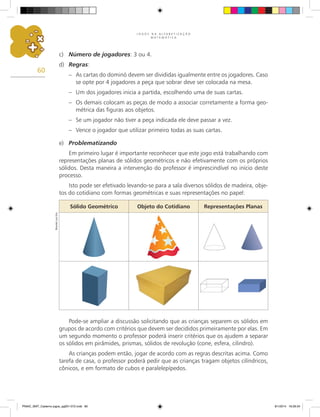 J O G O S N A A L F A B E T I Z A Ç Ã O
M A T E M Á T I C A
60
Pode-se ampliar a discussão solicitando que as crianças separem os sólidos em
grupos de acordo com critérios que devem ser decididos primeiramente por elas. Em
um segundo momento o professor poderá inserir critérios que os ajudem a separar
os sólidos em pirâmides, prismas, sólidos de revolução (cone, esfera, cilindro).
As crianças podem então, jogar de acordo com as regras descritas acima. Como
tarefa de casa, o professor poderá pedir que as crianças tragam objetos cilíndricos,
cônicos, e em formato de cubos e paralelepípedos.
c)	 Número de jogadores: 3 ou 4.
d)	 Regras:
–	 As cartas do dominó devem ser divididas igualmente entre os jogadores. Caso
se opte por 4 jogadores a peça que sobrar deve ser colocada na mesa.
–	 Um dos jogadores inicia a partida, escolhendo uma de suas cartas.
–	 Os demais colocam as peças de modo a associar corretamente a forma geo-
métrica das figuras aos objetos.
–	 Se um jogador não tiver a peça indicada ele deve passar a vez.
–	 Vence o jogador que utilizar primeiro todas as suas cartas.
e)	 Problematizando
Em primeiro lugar é importante reconhecer que este jogo está trabalhando com
representações planas de sólidos geométricos e não efetivamente com os próprios
sólidos. Desta maneira a intervenção do professor é imprescindível no início deste
processo.
Isto pode ser efetivado levando-se para a sala diversos sólidos de madeira, obje-
tos do cotidiano com formas geométricas e suas representações no papel:
Sólido Geométrico Objeto do Cotidiano Representações Planas
Ricardo
Luiz
Enz
PNAIC_MAT_Caderno jogos_pg001-072.indd 60 9/1/2014 16:26:34
 