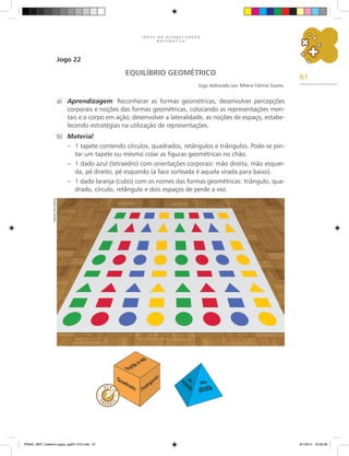 61
J O G O S N A A L F A B E T I Z A Ç Ã O
M A T E M Á T I C A
Jogo 22
EQUILÍBRIO GEOMÉTRICO
Jogo elaborado por Milene Fátima Soares.
a)	 Aprendizagem: Reconhecer as formas geométricas; desenvolver percepções
corporais e noções das formas geométricas, colocando as representações men-
tais e o corpo em ação; desenvolver a lateralidade, as noções de espaço, estabe-
lecendo estratégias na utilização de representações.
b)	 Material:
–	 1 tapete contendo círculos, quadrados, retângulos e triângulos. Pode-se pin-
tar um tapete ou mesmo colar as figuras geométricas no chão.
–	 1 dado azul (tetraedro) com orientações corporais: mão direita, mão esquer-
da, pé direito, pé esquerdo (a face sorteada é aquela virada para baixo).
–	 1 dado laranja (cubo) com os nomes das formas geométricas: triângulo, qua-
drado, círculo, retângulo e dois espaços de perde a vez.
Arquivo
dos
autores
PNAIC_MAT_Caderno jogos_pg001-072.indd 61 9/1/2014 16:26:36
 