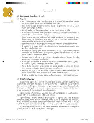 J O G O S N A A L F A B E T I Z A Ç Ã O
M A T E M Á T I C A
62
c)	 Número de jogadores: 2 ou 3.
d)	 Regras:
–	 As crianças devem estar descalças para facilitar o próprio equilíbrio e com
vestimentas que permitam a flexibilidade do corpo.
–	 Para iniciar o jogo, decidir quem será o juiz e os primeiros a jogar. O juiz é
quem deve lançar os dados.
–	 Cada jogador escolhe uma ponta do tapete para iniciar a jogada.
–	 O juiz lança o primeiro dado (tetraedro – cor azul) para verificar qual será a
orientação para movimentar o corpo.
–	 Neste caso, a parte do dado que cai virada para baixo é a sorteada. O juiz
levanta o dado e lê qual a parte do corpo o jogador deve colocar (mão direita,
mão esquerda, pé direito ou pé esquerdo).
–	 Somente uma mão ou um pé podem ocupar uma das formas de cada vez.
–	 O jogador deve mover os pés e as mãos conforme a indicação dos dados, sem
perder o equilíbrio ou cair.
–	 Em seguida, o juiz joga o dado de cor laranja (cubo), cuja parte virada para
cima será a que indica sobre qual figura o jogador deverá colocar a parte do
corpo sorteada no primeiro dado.
–	 Uma vez que as mãos e os pés estejam colocados sobre as figuras, eles não
podem ser movidos ou levantados.
–	 O juiz joga novamente os dois dados para dar o comando ao novo jogador.
O primeiro jogador deverá permanecer no tapete.
–	 Se os dados indicarem uma posição em que o jogador já esteja, ele deverá
mover-se somente para outra figura da mesma forma.
–	 Quando um jogador não consegue equilibrar-se ou deixa qualquer parte do
corpo que não seja mão ou pé tocar o tapete, ele sai do jogo.
–	 O último jogador que ficar no tapete conforme as regras é o vencedor do jogo.
e)	 Problematizando:
Inicialmente o professor poderá conversar com as crianças sobre quais formas
geométricas aparecem no tapete e em que objetos do cotidiano elas percebem
formas similares. É importante que as crianças percebam que placas de transito são
triangulares, retangulares ou circulares, que a lua em alguns dias do mês é circular
e que canteiros, de maneira geral, são retangulares.
Aproveitando o formato não-usual do dado tetraédrico pode se discutir as dife-
renças entre as faces deste dado e do dado cúbico.
Aproveitando a mesma estrutura do jogo, pode-se explorar uma série de outros
conceitos, como, linhas abertas e fechadas, linhas curvas e poligonais, etc. Para isso,
basta elaborar outro tapete com os conceitos que se deseja trabalhar. Pode-se inclusi-
ve trabalhar com outros conceitos não geométricos, como a tabuada, dentre outros.
A construção e desconstrução dos dados poderá ser problematizada e ampliada
para a planificação de outros tipos de embalagens.
PNAIC_MAT_Caderno jogos_pg001-072.indd 62 9/1/2014 16:26:36
 