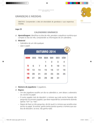 63
J O G O S N A A L F A B E T I Z A Ç Ã O
M A T E M Á T I C A
GRANDEZAS E MEDIDAS
OBJETIVO: Compreender a ideia de diversidade de grandezas e suas respectivas
medidas.
Jogo 23
CALENDÁRIO DINÂMICO
a)	 Aprendizagem: Identificar os dias do mês; perceber a sequência numérica que
compõe os dias do mês; compreender as informações de um calendário.
b)	 Material:
–	 Calendário de um mês qualquer.
–	 Lápis e papel.
c)	 Número de jogadores: 2 jogadores.
d)	 Regras:
–	 Um dos jogadores escolhe um dia no calendário e, sem deixar o adversário
ver, escreve no papel.
–	 O outro jogador terá de descobrir o número que está escrito fazendo três
perguntas ao primeiro jogador, que deve respondê-las corretamente dizendo
apenas “sim” ou “não”.
–	 Depois de fazer as três perguntas, ele diz qual é o número que acredita estar
escrito no papel. Se acertar, ganha tantos pontos quanto o número que aca-
bou de descobrir; se errar, não ganha nada.
PNAIC_MAT_Caderno jogos_pg001-072.indd 63 9/1/2014 16:26:37
 