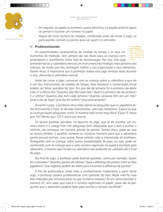 J O G O S N A A L F A B E T I Z A Ç Ã O
M A T E M Á T I C A
64
–	 Em seguida, os papéis se invertem; quem adivinhou na jogada anterior agora
vai pensar e escrever um número no papel.
–	 Depois de certo número de rodadas, combinado antes de iniciar o jogo, os
participantes contam os pontos para ver quem é o vencedor.
e)	 Problematizando:
As especificidades características da medida de tempo e os seus ins-
trumentos de medição, nem sempre são tão fáceis para as crianças com-
preenderem e assimilarem nessa fase da escolarização. Por isso, este jogo
pretende tornar o calendário mensal um instrumento de medição mais próximo das
crianças, de modo que elas conheçam melhor a sua organização e seus elementos.
Diante disso, é importante que o professor realize esse jogo diversas vezes durante
o ano, alterando o calendário mensal.
Antes de iniciar o jogo, conversar com as crianças sobre o calendário e que ele
é um dos instrumentos de medida de tempo. Para favorecer a conversação inicial
podem ser feitas questões do tipo: Em que dia da semana foi o primeiro dia deste
mês? E o último dia? Quantos dias têm este mês? Qual é o primeiro dia da semana?
E o último? Quantos dias tem cada semana? Quantas semanas têm em um mês?
Qual o dia de hoje? Que dia foi ontem? Qual será amanhã?
Durante o jogo, o professor deve estar atento às perguntas que os jogadores es-
tão formulando e fazer as devidas intervenções, caso seja necessário. Espera-se que
as crianças façam perguntas como: O número está numa terça feira? É par? É maior
que 10? Menor que 15? E assim por diante.
Os alunos poderão perceber, no decorrer do jogo, que se ele escolher um nú-
mero maior e o colega fizer três perguntas bem adequadas que o leve a acertar o
número, ele consegue um número grande de pontos. Diante disso, pode ser que
os alunos tendem a escolher somente os números menores para que o adversário
ganhe poucos pontos, caso acerte. Nesse sentido cabe a intervenção do professor,
dialogando com as crianças sobre outras possibilidades de jogo, ou seja, pode ser
combinado com as crianças que a cada número registrado no papel e acertado pelo
adversário, o mesmo seja riscado no calendário não podendo ser utilizado até o final
do jogo.
No final do jogo, o professor pode levantar questões, como por exemplo: Quem
foi o vencedor? Quantos pontos ele obteve? Qual a diferença de pontos entre os dois
jogadores? Que registros podem ser feitos para encontrar a diferença de pontos?
A fim de potencializar ainda mais o conhecimento matemático a partir deste
jogo, o professor poderá problematizar com questões do tipo: Neste mês há mais
dias indicados por números pares ou por números ímpares? Se um aluno escolher o
número 22, sem saber que esse é o número registrado no papel, quais são as per-
guntas que o adversário poderia fazer para acertar o número escolhido?
O livro Contando
com o relógio de
Nilson José Machado,
aborda, por meio de
rimas, o trabalho com
a leitura das horas em
relógios.
PNAIC_MAT_Caderno jogos_pg001-072.indd 64 9/1/2014 16:26:37
 