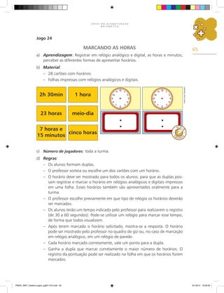 65
J O G O S N A A L F A B E T I Z A Ç Ã O
M A T E M Á T I C A
Jogo 24
MARCANDO AS HORAS
a)	 Aprendizagem: Registrar em relógio analógico e digital, as horas e minutos;
perceber as diferentes formas de apresentar horários.
b)	 Material:
–	 28 cartões com horários.
–	 Folhas impressas com relógios analógicos e digitais.
c)	 Número de jogadores: toda a turma.
d)	 Regras:
–	 Os alunos formam duplas.
–	 O professor sorteia ou escolhe um dos cartões com um horário.
–	 O horário deve ser mostrado para todos os alunos, para que as duplas pos-
sam registrar e marcar o horário em relógios analógicos e digitais impressos
em uma folha. Esses horários também são apresentados oralmente para a
turma.
–	 O professor escolhe previamente em que tipo de relógio os horários deverão
ser marcados.
–	 Os alunos terão um tempo indicado pelo professor para realizarem o registro
(de 30 a 60 segundos). Pode-se utilizar um relógio para marcar esse tempo,
de forma que todos visualizem.
–	 Após terem marcado o horário solicitado, mostra-se a resposta. O horário
pode ser mostrado pelo professor no quadro de giz ou, no caso de marcação
em relógio analógico, em um relógio de parede.
–	 Cada horário marcado corretamente, vale um ponto para a dupla.
–	 Ganha a dupla que marcar corretamente o maior número de horários. O
registro da pontuação pode ser realizado na folha em que os horários forem
marcados.
2h 30min 1 hora
23 horas meio-dia
7 horas e
15 minutos
cinco horas
Carlos
Cesar
Salvadori
PNAIC_MAT_Caderno jogos_pg001-072.indd 65 9/1/2014 16:26:39
 