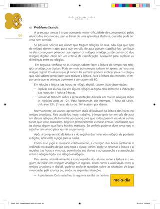 J O G O S N A A L F A B E T I Z A Ç Ã O
M A T E M Á T I C A
66
e)	 Problematizando:
A grandeza tempo é a que apresenta maior dificuldade de compreensão pelos
alunos dos anos iniciais, por se tratar de uma grandeza abstrata, que não pode ser
vista nem sentida.
Se possível, solicite aos alunos que tragam relógios de casa, não diga que tipo
de relógio devem trazer, para que em sala de aula possam classificá-los. Verifique
se eles conseguem perceber que separar os relógios analógicos (de ponteiros) dos
relógios digitais pode ser um critério de classificação. Aproveite para explorar as
diferenças entre os relógios.
Em seguida, verifique se as crianças sabem fazer a leitura do tempo nos reló-
gios analógicos e digitais. Pode ser mais comum que saibam ler apenas as horas no
relógio digital. Os alunos que já sabem ler as horas podem explicar para os colegas
que não sabem como fazer para realizar a leitura. Para a leitura dos minutos, é im-
portante que as crianças dominem a contagem até 60.
Em relação a leitura das horas no relógio digital, cabem duas observações:
Explicar aos alunos que em alguns relógios o dígito zero antecede a indicação
•	
das horas de 1 hora a 9 horas.
Conversar também sobre a representação utilizada em muitos relógios sobre
•	
os horários após as 12h. Para representar, por exemplo, 1 hora da tarde,
utiliza-se 13h, 2 horas da tarde, 14h e assim por diante.
Normalmente, os alunos apresentam mais dificuldade na leitura das horas no
relógio analógico. Para ajudá-los nesse trabalho, é importante ter em sala de aula
um desses relógios, de tamanho adequado para que todos possam visualizar os ho-
rários que serão marcados. Registre primeiramente as horas cheias, solicitando que
os alunos digam qual foi o horário marcado. Se preferir, pode-se dizer uma hora e
escolher um aluno para ajustar os ponteiros.
Após a compreensão da leitura e do registro das horas nos relógios de ponteiro
e digital, apresente o jogo para a turma.
Como esse jogo é realizado coletivamente, a correção das horas sorteadas é
realizada no quadro de giz para toda a classe. Assim, pode-se retomar a leitura e o
registro das horas e minutos, permitindo aos alunos a autocorreção e a associação
entre o relógio digital e o relógio analógico.
Para avaliar individualmente a compreensão dos alunos sobre a leitura e o re-
gistro de horas em relógios analógico e digitais, assim como a associação entre o
relógio analógico e digital, pode-se explorar questões sobre as situações de jogo
vivenciadas pela criança ou, ainda, as seguintes situações:
A professora Carla escolheu o seguinte cartão de horário:
•	
meio-dia
PNAIC_MAT_Caderno jogos_pg001-072.indd 66 9/1/2014 16:26:39
 