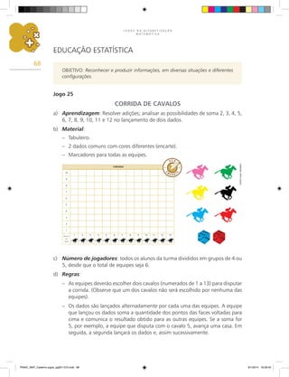 J O G O S N A A L F A B E T I Z A Ç Ã O
M A T E M Á T I C A
68
EDUCAÇÃO ESTATÍSTICA
OBJETIVO: Reconhecer e produzir informações, em diversas situações e diferentes
configurações.
Jogo 25
CORRIDA DE CAVALOS
a)	 Aprendizagem: Resolver adições; analisar as possibilidades de soma 2, 3, 4, 5,
6, 7, 8, 9, 10, 11 e 12 no lançamento de dois dados.
b)	 Material:
–	 Tabuleiro.
–	 2 dados comuns com cores diferentes (encarte).
–	 Marcadores para todas as equipes.
c)	 Número de jogadores: todos os alunos da turma divididos em grupos de 4 ou
5, desde que o total de equipes seja 6.
d)	 Regras:
–	 As equipes deverão escolher dois cavalos (numerados de 1 a 13) para disputar
a corrida. (Observe que um dos cavalos não será escolhido por nenhuma das
equipes).
–	 Os dados são lançados alternadamente por cada uma das equipes. A equipe
que lançou os dados soma a quantidade dos pontos das faces voltadas para
cima e comunica o resultado obtido para as outras equipes. Se a soma for
5, por exemplo, a equipe que disputa com o cavalo 5, avança uma casa. Em
seguida, a segunda lançará os dados e, assim sucessivamente.
10
9
8
7
6
5
4
3
2
1
Número
de
voltas
1 2 3 4 5 6 7 8 9 10 11 12 13
Chegada
Carlos
Cesar
Salvadori
PNAIC_MAT_Caderno jogos_pg001-072.indd 68 9/1/2014 16:26:42
 