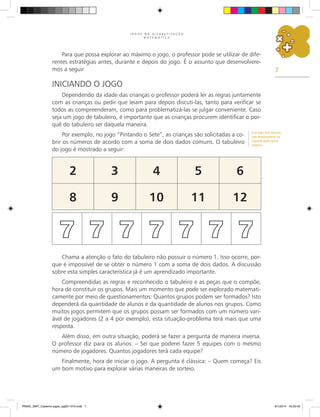 7
J O G O S N A A L F A B E T I Z A Ç Ã O
M A T E M Á T I C A
Para que possa explorar ao máximo o jogo, o professor pode se utilizar de dife-
rentes estratégias antes, durante e depois do jogo. É o assunto que desenvolvere-
mos a seguir
Iniciando o Jogo
Dependendo da idade das crianças o professor poderá ler as regras juntamente
com as crianças ou pedir que leiam para depois discuti-las, tanto para verificar se
todos as compreenderam, como para problematizá-las se julgar conveniente. Caso
seja um jogo de tabuleiro, é importante que as crianças procurem identificar o por-
quê do tabuleiro ser daquela maneira.
Por exemplo, no jogo “Pintando o Sete”, as crianças são solicitadas a co-
brir os números de acordo com a soma de dois dados comuns. O tabuleiro
do jogo é mostrado a seguir:
2 3 4 5 6
8 9 10 11 12
7 7 7 7 7 7 7
Chama a atenção o fato do tabuleiro não possuir o número 1. Isso ocorre, por-
que é impossível de se obter o número 1 com a soma de dois dados. A discussão
sobre esta simples característica já é um aprendizado importante.
Compreendidas as regras e reconhecido o tabuleiro e as peças que o compõe,
hora de constituir os grupos. Mais um momento que pode ser explorado matemati-
camente por meio de questionamentos: Quantos grupos podem ser formados? Isto
dependerá da quantidade de alunos e da quantidade de alunos nos grupos. Como
muitos jogos permitem que os grupos possam ser formados com um número vari-
ável de jogadores (2 a 4 por exemplo), esta situação-problema terá mais que uma
resposta.
Além disso, em outra situação, poderá se fazer a pergunta de maneira inversa.
O professor diz para os alunos: – Sei que poderei fazer 5 equipes com o mesmo
número de jogadores. Quantos jogadores terá cada equipe?
Finalmente, hora de iniciar o jogo. A pergunta é clássica: – Quem começa? Eis
um bom motivo para explorar várias maneiras de sorteio.
Esse jogo será descrito
com detalhamento na
segunda parte desse
caderno.
PNAIC_MAT_Caderno jogos_pg001-072.indd 7 9/1/2014 16:25:43
 