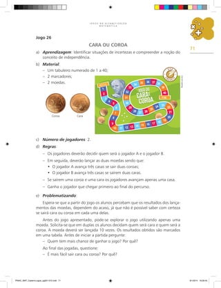 71
J O G O S N A A L F A B E T I Z A Ç Ã O
M A T E M Á T I C A
Jogo 26
CARA OU COROA
a)	 Aprendizagem: Identificar situações de incertezas e compreender a noção do
conceito de independência.
b)	 Material:
–	 Um tabuleiro numerado de 1 a 40;
–	 2 marcadores;
–	 2 moedas.
c)	 Número de jogadores: 2.
d)	 Regras:
–	 Os jogadores deverão decidir quem será o jogador A e o jogador B.
–	 Em seguida, deverão lançar as duas moedas sendo que:
O jogador A avança três casas se sair duas coroas;
•	
O jogador B avança três casas se saírem duas caras.
•	
–	 Se saírem uma coroa e uma cara os jogadores avançam apenas uma casa.
–	 Ganha o jogador que chegar primeiro ao final do percurso.
e)	 Problematizando:
Espera-se que a partir do jogo os alunos percebam que os resultados dos lança-
mentos das moedas, dependem do acaso, já que não é possível saber com certeza
se sairá cara ou coroa em cada uma delas.
Antes do jogo apresentado, pode-se explorar o jogo utilizando apenas uma
moeda. Solicita-se que em duplas os alunos decidam quem será cara e quem será a
coroa. A moeda deverá ser lançada 10 vezes. Os resultados obtidos são marcados
em uma tabela. Antes de iniciar a partida pergunte:
–	 Quem tem mais chance de ganhar o jogo? Por quê?
Ao final das jogadas, questione:
–	 É mais fácil sair cara ou coroa? Por quê?
Coroa Cara
Ricardo
Luiz
Enz
PNAIC_MAT_Caderno jogos_pg001-072.indd 71 9/1/2014 16:26:45
 