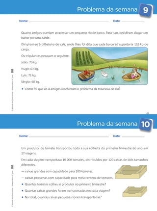Problema da semana 9 
Quatro amigos queriam atravessar um pequeno rio de barco. Para isso, decidiram alugar um 
barco por uma tarde. 
Dirigiram-se à bilheteira do cais, onde lhes foi dito que cada barco só suportaria 135 kg de 
carga. 
Os tripulantes pesavam o seguinte: 
João: 70 kg. 
Hugo: 63 kg. 
Luís: 71 kg. 
Sérgio: 60 kg. 
• Como foi que os 4 amigos resolveram o problema da travessia do rio? 
✄ 
Nome: Data: 
Problema da semana 10 
Nome: Data: 
Um produtor de tomate transportou toda a sua colheita do primeiro trimestre do ano em 
17 viagens. 
Em cada viagem transportava 10 000 tomates, distribuídos por 120 caixas de dois tamanhos 
diferentes. 
— caixas grandes com capacidade para 100 tomates; 
— caixas pequenas com capacidade para meia centena de tomates. 
• Quantos tomates colheu o produtor no primeiro trimestre? 
• Quantas caixas grandes foram transportadas em cada viagem? 
• No total, quantas caixas pequenas foram transportadas? 
O Mundo da Carochinha – Matemática 4.° ano O Mundo da Carochinha – Matemática 4.° ano 
 