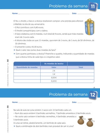 Problema da semana 11 
Nome: Data: 
O Rui, o André, a Sara e a Jéssica resolveram comprar uma prenda para oferecer 
à Matilde no dia do seu aniversário. 
– O Rui contribuiu com 9,40 euros. 
– O André comparticipou com o dobro. 
– A Sara colaborou com 6 moedas, num total de 9 euros, sendo que 4 das moedas 
eram de 2 euros cada. 
– A Jéssica deu todas as suas 11 moedas, que eram de 2 euros, de 1 euro, de 50 cêntimos, de 
10 cêntimos. 
– O presente custou 43,30 euros. 
• Qual o valor das outras duas moedas da Sara? 
• Com quanto participou a Jéssica? Preenche o quadro, indicando a quantidade de moedas 
que a Jéssica tinha de cada tipo e o respetivo valor. 
As moedas da Jessica 
ano 
4.° Matemática Quantidade de moedas Valor Total 
2 € 
– Carochinha 1 € 
0,50 € 
da 0,10 € 
Mundo O ano Na sala de aula da Luísa existem 2 sacos com 15 berlindes cada um. 
4.° Matemática – Num dos sacos existem 5 berlindes vermelhos, 7 berlindes amarelos e 3 berlindes azuis. 
– No outro saco existem 6 berlindes vermelhos, 4 berlindes amarelos e 
– 5 berlindes azuis. 
Carochinha A Luísa vai retirar, aleatoriamente, um berlinde de cada saco. 
da • Qual a combinação de dois berlindes mais provável de sair à Luísa? Mundo O ✄ 
Problema da semana 12 
Nome: Data: 
 