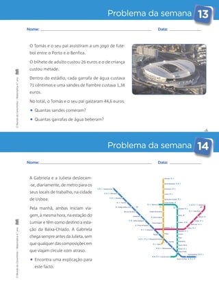 Problema da semana 13 
✄ 
Nome: Data: 
O Tomás e o seu pai assistiram a um jogo de fute-bol 
O bilhete de adulto custou 26 euros e o de criança 
custou metade. 
Dentro do estádio, cada garrafa de água custava 
71 cêntimos e uma sandes de fiambre custava 1,38 
euros. 
No total, o Tomás e o seu pai gastaram 44,6 euros. 
• Quantas sandes comeram? 
• Quantas garrafas de água beberam? 
Problema da semana 14 
entre o Porto e o Benfica. 
Nome: Data: 
A Gabriela e a Julieta deslocam- 
-se, diariamente, de metro para os 
seus locais de trabalho, na cidade 
de Lisboa. 
Pela manhã, ambas iniciam via-gem, 
à mesma hora, na estação do 
Lumiar e têm como destino a esta-ção 
da Baixa-Chiado. A Gabriela 
chega sempre antes da Julieta, sem 
que qualquer das composições em 
que viajam circule com atraso. 
• Encontra uma explicação para 
este facto. 
O Mundo da Carochinha – Matemática 4.° ano O Mundo da Carochinha – Matemática 4.° ano 
 