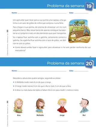 Problema da semana 19 
• Como deverá então fazer o agricultor para atravessar o rio sem perder nenhuma da sua 
✄ 
Nome: Data: 
Um agricultor quer levar para a sua quinta uma raposa, uma ga-linha 
e um saco de grãos de milho que comprou numa feira. 
Para chegar à sua quinta, ele precisa de atravessar um rio num 
pequeno barco. Mas nesse barco ele apenas consegue transpor-tar- 
se a si próprio e mais um dos elementos que quer transportar. 
Se a raposa ficar sozinha com a galinha, certamente comerá a 
galinha. Se a galinha ficar sozinha com o saco de grãos, vai deli-ciar- 
Problema da semana 20 
se com os grãos. 
mercadoria? 
Nome: Data: 
Descobre a altura dos quatro amigos, seguindo as pistas: 
• A Mafalda mede mais 8 cm do que o Jorge. 
• O Jorge mede menos 9 cm do que o Rui e mais 3 cm do que a Ana. 
• A Ana é a mais baixa de todos e faltam-lhe 6 cm para medir 1 metro e meio. 
Ana Mafalda Jorge Rui 
O Mundo da Carochinha – Matemática 4.° ano O Mundo da Carochinha – Matemática 4.° ano 
 