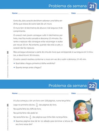 Problema da semana 21 
por recuar 20 cm. No entanto, quando não está a subir, o 
caracol não faz repouso. 
Mas consegue atravessar a parte de cima do muro que corresponde à sua largura em 5 minu-tos, 
✄ 
Nome: Data: 
Certo dia, dois caracóis decidiram saborear uma folha ver-dinha 
que estava do outro lado de um muro. 
O muro tem 10 decímetros de altura e 2 de largura e 9 de 
comprimento. 
O caracol mais jovem consegue subir 6 decímetros por 
hora, mas fica muito cansado e descansa 15 minutos. Du-rante 
o repouso não consegue evitar escorregar e acaba 
O outro caracol resolveu contornar o muro em vez de o subir e demorou 3 h 45 min. 
• Qual deles chegou primeiro à folha verdinha? 
• Quanto tempo antes chegou? 
Problema da semana 22 
e descê-lo em 30 minutos. 
Nome: Data: 
A Luísa começou a ler um livro com 128 páginas, numa terça-feira. 
Logo no primeiro dia leu das páginas do livro. 
Na quarta-feira leu 50% do livro. 
Na quinta-feira não pode ler. 
Na sexta-feira leu das páginas que tinha lido na terça-feira. 
• Quantas páginas teve de ler no sábado para terminar a leitura do 
seu livro nesse dia? 
1 
4 
1 
2 
O Mundo da Carochinha – Matemática 4.° ano O Mundo da Carochinha – Matemática 4.° ano 
 