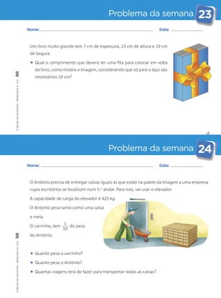 Problema da semana 23 
Nome: Data: 
Um livro muito grande tem 7 cm de espessura, 23 cm de altura e 19 cm 
de largura. 
• Qual o comprimento que deverá ter uma fita para colocar em volta 
do livro, como mostra a imagem, considerando que só para o laço são 
necessários 20 cm? 
O António precisa de entregar caixas iguais às que estão na palete da imagem a uma empresa 
cujos escritórios se localizam num 5.o andar. Para isso, vai usar o elevador. 
A capacidade de carga do elevador é 425 kg. 
O António pesa tanto como uma caixa 
e meia. 
O carrinho, tem do peso 
do António. 
• Quanto pesa o carrinho? 
• Quanto pesa o António? 
• Quantas viagens terá de fazer para transportar todas as caixas? 
✄ 
Problema da semana 24 
Nome: Data: 
1 
10 
O Mundo da Carochinha – Matemática 4.° ano O Mundo da Carochinha – Matemática 4.° ano 
 