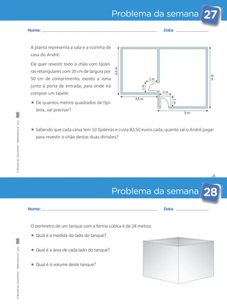 Problema da semana 27 
• Sabendo que cada caixa tem 10 tijoleiras e custa 82,50 euros cada, quanto vai o André pagar 
✄ 
Nome: Data: 
para revestir o chão destas duas divisões? 
Problema da semana 28 
A planta representa a sala e a cozinha de 
casa do André. 
Ele quer revestir todo o chão com tijolei-ras 
retangulares com 20 cm de largura por 
50 cm de comprimento, exceto a zona 
junto à porta de entrada, para onde irá 
comprar um tapete. 
• De quantos metros quadrados de tijo-leira, 
vai precisar? 
Nome: Data: 
O perímetro de um tanque com a forma cúbica é de 24 metros. 
• Qual é a medida do lado do tanque? 
• Qual é a área de cada lado do tanque? 
• Qual é o volume deste tanque? 
1 m 
1 m 
6 m 
4,5 m 
1 m 
1 m 
5 m 
3,5 m 
O Mundo da Carochinha – Matemática 4.° ano O Mundo da Carochinha – Matemática 4.° ano 
 