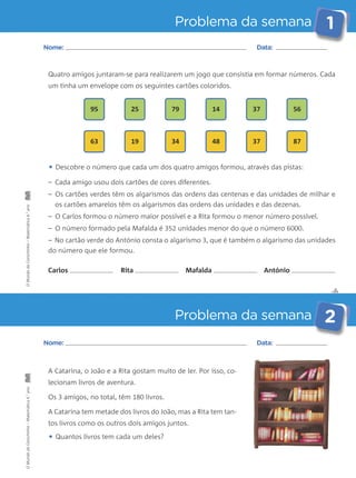Problema da semana 1 
Quatro amigos juntaram-se para realizarem um jogo que consistia em formar números. Cada 
um tinha um envelope com os seguintes cartões coloridos. 
95 25 79 14 37 56 
63 19 34 48 37 87 
• Descobre o número que cada um dos quatro amigos formou, através das pistas: 
– Cada amigo usou dois cartões de cores diferentes. 
– Os cartões verdes têm os algarismos das ordens das centenas e das unidades de milhar e 
os cartões amarelos têm os algarismos das ordens das unidades e das dezenas. 
– O Carlos formou o número maior possível e a Rita formou o menor número possível. 
– O número formado pela Mafalda é 352 unidades menor do que o número 6000. 
– No cartão verde do António consta o algarismo 3, que é também o algarismo das unidades 
do número que ele formou. 
✄ 
Nome: Data: 
Carlos Rita Mafalda António 
Problema da semana 2 
Nome: Data: 
A Catarina, o João e a Rita gostam muito de ler. Por isso, co-lecionam 
livros de aventura. 
Os 3 amigos, no total, têm 180 livros. 
A Catarina tem metade dos livros do João, mas a Rita tem tan-tos 
livros como os outros dois amigos juntos. 
• Quantos livros tem cada um deles? 
O Mundo da Carochinha – Matemática 4.° ano O Mundo da Carochinha – Matemática 4.° ano 
 
