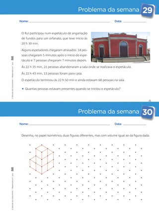 Problema da semana 29 
✄ 
Nome: Data: 
O Rui participou num espetáculo de angariação 
de fundos para um orfanato, que teve início às 
20 h 30 min. 
Alguns espetadores chegaram atrasados: 14 pes-soas 
chegaram 5 minutos após o início do espe-táculo 
e 7 pessoas chegaram 7 minutos depois. 
Às 22 h 35 min, 21 pessoas abandonaram a sala onde se realizava o espetáculo. 
Às 22 h 43 min, 13 pessoas foram para casa. 
O espetáculo terminou às 22 h 50 min e ainda estavam 68 pessoas na sala. 
• Quantas pessoas estavam presentes quando se iniciou o espetáculo? 
Problema da semana 30 
Nome: Data: 
Desenha, no papel isométrico, duas figuras diferentes, mas com volume igual ao da figura dada. 
O Mundo da Carochinha – Matemática 4.° ano O Mundo da Carochinha – Matemática 4.° ano 
 