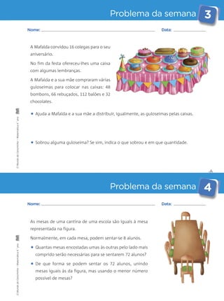 Problema da semana 3 
✄ 
Nome: Data: 
A Mafalda convidou 16 colegas para o seu 
aniversário. 
No fim da festa ofereceu-lhes uma caixa 
com algumas lembranças. 
A Mafalda e a sua mãe compraram várias 
guloseimas para colocar nas caixas: 48 
bombons, 66 rebuçados, 112 balões e 32 
chocolates. 
• Ajuda a Mafalda e a sua mãe a distribuir, igualmente, as guloseimas pelas caixas. 
• Sobrou alguma guloseima? Se sim, indica o que sobrou e em que quantidade. 
Problema da semana 4 
Nome: Data: 
As mesas de uma cantina de uma escola são iguais à mesa 
representada na figura. 
Normalmente, em cada mesa, podem sentar-se 8 alunos. 
• Quantas mesas encostadas umas às outras pelo lado mais 
comprido serão necessárias para se sentarem 72 alunos? 
• De que forma se podem sentar os 72 alunos, unindo 
mesas iguais às da figura, mas usando o menor número 
possível de mesas? 
O Mundo da Carochinha – Matemática 4.° ano O Mundo da Carochinha – Matemática 4.° ano 
 