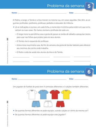 Problema da semana 5 
Nome: Data: 
O Pedro, o Jorge, o Tomás e a Ana moram na mesma rua, em casas seguidas. Eles têm, as se-guintes 
profissões: jardineiro, professor, pediatra e educador de infância. 
• Lê as indicações e escreve, em cada linha, o nome dos 4 vizinhos pela ordem em que se lo-calizam 
as suas casas. Por baixo, escreve a profissão de cada um. 
– O Jorge mora na penúltima casa e gosta de passar as tardes de sábado a pesquisar textos 
para usar nas fichas que produz para os seus alunos. 
– O Tomás vive à esquerda do professor. 
– A Ana mora na primeira casa. Ao fim de semana, ela gosta de bordar babetes para oferecer 
aos meninos da creche onde trabalha. 
– O Pedro cuida da saúde dos alunos da Ana e do Tomás. 
✄ 
Problema da semana 6 
Nome: Data: 
Um jogador de futebol de praia tem 4 camisolas diferentes e 3 calções também diferentes. 
• De quantas formas diferentes se pode equipar, usando calções e t-shirts da mesma cor? 
• De quantas formas diferentes se pode equipar este jogador? 
O Mundo da Carochinha – Matemática 4.° ano O Mundo da Carochinha – Matemática 4.° ano 
 