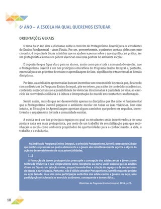 10
6o
ano – A escola na qual queremos estudar
Orientações gerais
O tema do 6o
ano abre a discussão sobre o conceito de Protagonismo Juvenil para os estudantes
do Ensino Fundamental − Anos Finais. Por ser, provavelmente, o primeiro contato deles com esse
conceito, é importante trazer subsídios que os ajudem a pensar sobre o que significa, na prática, ser
um protagonista e como eles podem vivenciar essa nova postura no ambiente escolar.
É importante que fique claro para os alunos, assim como para toda a comunidade escolar, que
o Protagonismo Juvenil é um dos princípios educativos do Programa Ensino Integral e, portanto,
essencial para um processo de ensino e aprendizagem de fato, significativo e transversal às demais
disciplinas.
Porisso,asatividadesapresentadasbuscamincentivarumnovomodelodeescolaque,deacordo
com as diretrizes do Programa Ensino Integral, põe em relevo, para além de conteúdos acadêmicos,
conteúdos socioculturais e a possibilidade de vivências direcionadas à qualidade de vida, ao exer-
cício da convivência solidária e à leitura e interpretação do mundo em constante transformação.
Sendo assim, mais do que ser desenvolvido apenas na disciplina que lhe cabe, é fundamental
que o Protagonismo Juvenil perpasse o ambiente escolar em todas as suas vivências. Com esse
intuito, as Situações de Aprendizagem apontam alguns caminhos que podem ser seguidos, incen-
tivando o engajamento de toda a comunidade escolar.
A escola será um dos principais espaços no qual os estudantes serão incentivados a ter uma
postura cada vez mais protagonista, por meio de um trabalho de sensibilização para que reco-
nheçam a escola como ambiente propiciador de oportunidades para o conhecimento, a vida, o
trabalho e a cidadania.
No âmbito do Programa Ensino Integral, o princípio Protagonismo Juvenil corresponde à base
que norteia o processo no qual o adolescente e o jovem são simultaneamente sujeito e objeto da
ação no desenvolvimento de suas potencialidades.
[...]
A formação de jovens protagonistas pressupõe a concepção dos adolescentes e jovens como
fontes de iniciativa e não simplesmente como receptores ou porta-vozes daquilo que os adultos
dizem ou fazem com relação a eles, proporcionando-lhes a criação de espaços e de mecanismos
de escuta e participação. Portanto, não é válido conceber Protagonismo Juvenil enquanto projeto
ou ação isolada, mas sim como participação autêntica dos adolescentes e jovens, ou seja, uma
participação relacionada ao exercício autônomo, consequente e democrático..
Diretrizes do Programa Ensino Integral, 2014, p.22.
 