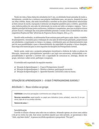 PROTAGONISMO JUVENIL – ensino fundamental
	11
Tendo em vista a faixa etária dos estudantes do 6o
ano, as atividades foram pensadas de modo a,
inicialmente, convidá-los a conhecer suas próprias habilidades para, aos poucos, despertá-los para
um olhar coletivo. Assim, eles serão incentivados a envolver-se em ações colaborativas relacionadas
ao bem comum da escola. A proposta é estimular um despertar gradativo para o coletivo, garantindo
uma vivência prática de uma ação de intervenção na escola em todos os tempos e espaços, “com o
objetivo principal de formar jovens autônomos, solidários e competentes, para que os próprios alunos
possam buscar a realização das suas potencialidades pessoais e sociais como se desenham nos seus
respectivos Projetos de Vida” (Diretrizes do Programa Ensino Integral, 2014, p.17).
Quando estão motivados, os adolescentes ficam ansiosos para partir para a ação. Assim, o trabalho
de planejamento, necessário para a realização de uma ação de intervenção planejada, proporcionará
aos estudantes a organização no tempo e no espaço, contribuindo para um dimensionamento mais
real de suas possibilidades e para o desenvolvimento da capacidade de projetar o futuro desejado.
Essa etapa será essencial para os anos seguintes da disciplina de Protagonismo Juvenil.
Sendo assim, neste ano a proposta pedagógica incentivará a vivência de todos os pilares da
Educação, destacando, principalmente: aprender a ser (agir com autonomia, solidariedade e res-
ponsabilidade) e aprender a conviver (ter a capacidade de comunicar-se, interagir, decidir em
grupo, valorizar o saber social, participar e cooperar).
O conteúdo está organizado da seguinte maneira:
a
a Situação de Aprendizagem 1 − O que é Protagonismo Juvenil?
a
a Situação de Aprendizagem 2 − Direitos e deveres: participação na escola.
a
a Situação de Aprendizagem 3 − Aprender fazendo: colocando a mão na massa.
Situação de Aprendizagem 1 − O que é Protagonismo Juvenil?
Atividade 1 − Boas-vindas ao grupo
Habilidade: comunicar percepções e sentimentos aos colegas de sala.
Recursos necessários: papel-espelho ou papel para dobradura (cores variadas), cerca de 15 cm por
aluno; lápis de cor ou canetas coloridas.
Número de aulas: 1
Sensibilização
Convide os alunos a formar uma roda com as cadeiras, deixando apenas um aluno sem cadeira
e de pé no centro da roda. Esse aluno escolherá alguém que está sentado, se aproximará e dirá:
“João, seja bem-vindo!”. A pessoa escolhida agradecerá e perguntará: “Por quê?”.
 