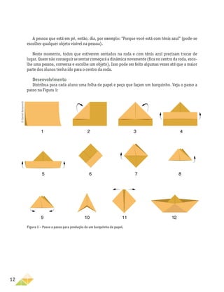 12
A pessoa que está em pé, então, diz, por exemplo: “Porque você está com tênis azul” (pode-se
escolher qualquer objeto visível na pessoa).
Neste momento, todos que estiverem sentados na roda e com tênis azul precisam trocar de
lugar. Quem não conseguir se sentar começará a dinâmica novamente (fica no centro da roda, esco-
lhe uma pessoa, conversa e escolhe um objeto). Isso pode ser feito algumas vezes até que a maior
parte dos alunos tenha ido para o centro da roda.
Desenvolvimento
Distribua para cada aluno uma folha de papel e peça que façam um barquinho. Veja o passo a
passo na Figura 1:
Figura 1 – Passo a passo para produção de um barquinho de papel.
1 2 3 4
5 6 7 8
9 10 11 12
©
Daniel
Beneventi
 