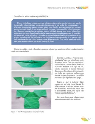 PROTAGONISMO JUVENIL – ensino fundamental
	13
Com os barcos feitos, conte a seguinte história:
O barco simboliza o nosso grupo, que vai navegando em alto-mar. Às vezes, vem aquela
tempestade – alguém discute com alguém, temos medo de não gostar dos novos colegas – e
aí o nosso barco começa a pesar para um lado e pode afundar (peça que eles cortem uma das
pontas laterais). Depois de um tempo velejando vem o sol e vivemos várias coisas interessan-
tes – fazemos novos amigos, o professor faz uma atividade bacana, tudo parece ir bem. Mas,
então, vem uma nova chuva (alguém não faz o que estava combinado no contrato de convivên-
cia, outro suja a sala) e isso leva o nosso barco para perto das pedras (peça para eles cortarem
a outra ponta lateral). Mas a tripulação não desiste e continua navegando. Lá no mastro, está
todo mundo de olho nas coisas boas da escola. Só que o mastro ficou muito pesado e a ponta
dele pode se quebrar (peça que cortem a ponta de cima).
Oriente-os, então, a abrir a dobradura para que vejam o que aconteceu: o barco terá se transfor-
mado em uma camiseta.
Figura 2 – Transformação do barco em uma camiseta.
Convide-os, então, a “vestir a cami-
seta da sala” para que todos façam parte
do mesmo barco. Peça que, em duplas,
customizem as camisetas com desenhos
ou frases. Pode-se usar lápis de cor,
canetas coloridas e outros materiais
disponíveis. No entanto, é interessante
que todas as camisetas tenham uma
mesma imagem/logomarca, escolhida
por todos, que representará o grupo.
Sugere-se que o material fique
exposto em um local visível da sala de
aula para que os alunos possam sem-
pre relembrar a história do barco, não
se esquecendo, assim, que agora eles
“vestem a camiseta da sala”.
Peça aos alunos que relatem seus
sentimentos ao realizar a atividade.
©
Eduardo
Santaliestra/Estúdio
Paulista
 
