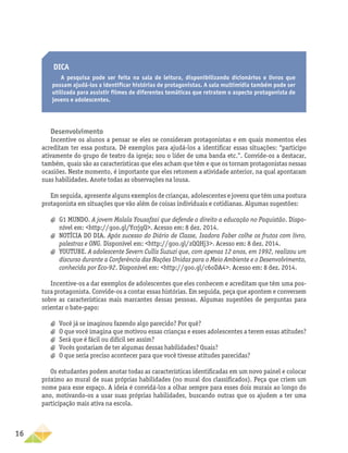 16
Dica
A pesquisa pode ser feita na sala de leitura, disponibilizando dicionários e livros que
possam ajudá-los a identificar histórias de protagonistas. A sala multimídia também pode ser
utilizada para assistir filmes de diferentes temáticas que retratem o aspecto protagonista de
jovens e adolescentes.
Desenvolvimento
Incentive os alunos a pensar se eles se consideram protagonistas e em quais momentos eles
acreditam ter essa postura. Dê exemplos para ajudá-los a identificar essas situações: “participo
ativamente do grupo de teatro da igreja; sou o líder de uma banda etc.”. Convide-os a destacar,
também, quais são as características que eles acham que têm e que os tornam protagonistas nessas
ocasiões. Neste momento, é importante que eles retomem a atividade anterior, na qual apontaram
suas habilidades. Anote todas as observações na lousa.
Em seguida, apresente alguns exemplos de crianças, adolescentes e jovens que têm uma postura
protagonista em situações que vão além de coisas individuais e cotidianas. Algumas sugestões:
a
a G1 MUNDO. A jovem Malala Yousafzai que defende o direito a educação no Paquistão. Dispo-
nível em: http://goo.gl/YcrjgQ. Acesso em: 8 dez. 2014.
a
a NOTÍCIA DO DIA. Após sucesso do Diário de Classe, Isadora Faber colhe os frutos com livro,
palestras e ONG. Disponível em: http://goo.gl/zQQHj3. Acesso em: 8 dez. 2014.
a
a YOUTUBE. A adolescente Severn Cullis Suzuzi que, com apenas 12 anos, em 1992, realizou um
discurso durante a Conferência das Nações Unidas para o Meio Ambiente e o Desenvolvimento,
conhecida por Eco-92. Disponível em: http://goo.gl/c6oDA4. Acesso em: 8 dez. 2014.
Incentive-os a dar exemplos de adolescentes que eles conhecem e acreditam que têm uma pos-
tura protagonista. Convide-os a contar essas histórias. Em seguida, peça que apontem e conversem
sobre as características mais marcantes dessas pessoas. Algumas sugestões de perguntas para
orientar o bate-papo:
a
a Você já se imaginou fazendo algo parecido? Por quê?
a
a O que você imagina que motivou essas crianças e esses adolescentes a terem essas atitudes?
a
a Será que é fácil ou difícil ser assim?
a
a Vocês gostariam de ter algumas dessas habilidades? Quais?
a
a O que seria preciso acontecer para que você tivesse atitudes parecidas?
Os estudantes podem anotar todas as características identificadas em um novo painel e colocar
próximo ao mural de suas próprias habilidades (no mural dos classificados). Peça que criem um
nome para esse espaço. A ideia é convidá-los a olhar sempre para esses dois murais ao longo do
ano, motivando-os a usar suas próprias habilidades, buscando outras que os ajudem a ter uma
participação mais ativa na escola.
 
