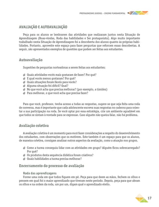 PROTAGONISMO JUVENIL – ensino fundamental
	17
Avaliação e autoavaliação
Peça para os alunos se lembrarem das atividades que realizaram juntos nesta Situação de
Aprendizagem (Boas-vindas, Roda das habilidades e Ser protagonista). Algo muito importante
trabalhado nesta Situação de Aprendizagem foi a descoberta dos alunos quanto às próprias habi-
lidades. Portanto, aproveite este espaço para fazer perguntas que reforcem essas descobertas. A
seguir, são apresentados exemplos de questões que podem ser feitas aos estudantes.
Autoavaliação
Sugestões de perguntas norteadoras a serem feitas aos estudantes:
a
a Quais atividades vocês mais gostaram de fazer? Por quê?
a
a E qual vocês menos gostaram? Por quê?
a
a Quais situações foram fáceis para vocês?
a
a Alguma situação foi difícil? Qual?
a
a No que você acha que precisa melhorar? (por exemplo, a timidez)
a
a Para melhorar, o que você acha que precisa fazer?
Para que você, professor, tenha acesso a todas as respostas, sugere-se que seja feita uma roda
de conversa, mas é importante que cada adolescente escreva suas respostas no caderno para orien-
tar a sua participação na roda. Se você optar por essa estratégia, crie um ambiente agradável em
que todos se sintam à vontade para se expressar. Caso alguém não queira falar, não há problema.
Avaliação coletiva
A avaliação coletiva é um momento para você fazer considerações a respeito do desenvolvimento
dos estudantes, com observações que os motivem. Este também é um espaço para que os alunos,
de maneira coletiva, consigam analisar outros aspectos da avaliação, como a atuação nos grupos.
a
a Como a turma conseguiu lidar com as atividades em grupo? Alguém ficou sobrecarregado?
Por quê?
a
a Os produtos desta sequência didática foram criativos?
a
a Quais habilidades a turma precisa melhorar?
Encerramento do processo de avaliação
Roda das aprendizagens
Forme uma roda em que todos fiquem em pé. Peça para que deem as mãos, fechem os olhos e
pensem em qual foi o maior aprendizado que tiveram neste período. Depois, peça para que abram
os olhos e na ordem da roda, um por um, digam qual o aprendizado eleito.
 