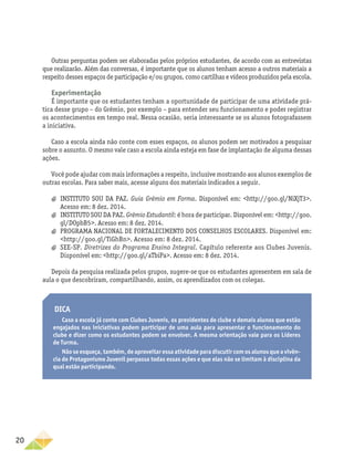 20
Outras perguntas podem ser elaboradas pelos próprios estudantes, de acordo com as entrevistas
que realizarão. Além das conversas, é importante que os alunos tenham acesso a outros materiais a
respeito desses espaços de participação e/ou grupos, como cartilhas e vídeos produzidos pela escola.
Experimentação
É importante que os estudantes tenham a oportunidade de participar de uma atividade prá-
tica desse grupo – do Grêmio, por exemplo – para entender seu funcionamento e poder registrar
os acontecimentos em tempo real. Nessa ocasião, seria interessante se os alunos fotografassem
a iniciativa.
Caso a escola ainda não conte com esses espaços, os alunos podem ser motivados a pesquisar
sobre o assunto. O mesmo vale caso a escola ainda esteja em fase de implantação de alguma dessas
ações.
Você pode ajudar com mais informações a respeito, inclusive mostrando aos alunos exemplos de
outras escolas. Para saber mais, acesse alguns dos materiais indicados a seguir.
a
a INSTITUTO SOU DA PAZ. Guia Grêmio em Forma. Disponível em: http://goo.gl/NiXjT3.
Acesso em: 8 dez. 2014.
a
a 	INSTITUTO SOU DA PAZ. Grêmio Estudantil: é hora de participar. Disponível em: http://goo.
gl/DOpbB5. Acesso em: 8 dez. 2014.
a
a PROGRAMA NACIONAL DE FORTALECIMENTO DOS CONSELHOS ESCOLARES. Disponível em:
http://goo.gl/TiGhBn. Acesso em: 8 dez. 2014.
a
a SEE-SP. Diretrizes do Programa Ensino Integral. Capítulo referente aos Clubes Juvenis.
Disponível em: http://goo.gl/aTbiPa. Acesso em: 8 dez. 2014.
Depois da pesquisa realizada pelos grupos, sugere-se que os estudantes apresentem em sala de
aula o que descobriram, compartilhando, assim, os aprendizados com os colegas.
Dica
Caso a escola já conte com Clubes Juvenis, os presidentes de clube e demais alunos que estão
engajados nas iniciativas podem participar de uma aula para apresentar o funcionamento do
clube e dizer como os estudantes podem se envolver. A mesma orientação vale para os Líderes
de Turma.
Não se esqueça, também, de aproveitar essa atividade para discutir com os alunos que a vivên-
cia do Protagonismo Juvenil perpassa todas essas ações e que elas não se limitam à disciplina da
qual estão participando.
 