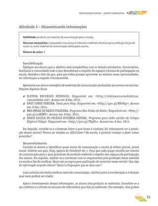 PROTAGONISMO JUVENIL – ensino fundamental
	21
Atividade 3 − Disseminando informações
Habilidade: produzir um material de comunicação para a escola.
Recursos necessários: computador com acesso à internet e materiais diversos para confecção do jornal
mural ou outro material de comunicação eleita pelos alunos.
Número de aulas: 3
Sensibilização
Explique aos alunos que o objetivo será compartilhar com os demais estudantes, funcionários,
familiares e comunidade tudo o que descobriram a respeito de espaços e formas de participação na
escola. Ressalte o fato de que, para que todos possam aproveitar ao máximo essas oportunidades,
ter informação a respeito é fundamental.
Apresente aos alunos exemplos de materiais de comunicação produzidos por jovens em escolas.
Seguem algumas dicas:
a
a ELETIVA RECURSOS HÍDRICOS. Disponível em: http://eletivarecursoshidricos.
comunidades.net. Acesso em: 8 dez. 2014.
a
a EMEF CONDE PEREIRA. Texto para blog. Disponível em: http://goo.gl/XB3Rqr. Acesso
em: 8 dez. 2014.
a
a NAS ONDAS DO RÁDIO ITAQUERA. Programa Nas Ondas do Rádio. Disponível em: http://
goo.gl/rnBGXV. Acesso em: 8 dez. 2014.
a
a RÁDIO ESCOLA DO COLÉGIO EFIGÊNIA VIDIGAL. Programa para rádio escolar do Colégio
Efigênia Vidigal. Disponível em: http://goo.gl/YZqlPs. Acesso em: 8 dez. 2014.
Em seguida, convide-os a conversar sobre o que leram e ouviram: foi interessante ver a produ-
ção desses alunos? Parece ser simples ou difícil fazer? Na escola, é possível começar a fazer coisas
parecidas?
Desenvolvimento
Convide os alunos a identificar quais meios de comunicação a escola já utiliza (jornal, jornal
mural, boletim aos pais, blog, página do Facebook etc.). Peça que cada grupo escolha um veículo
de comunicação para o qual gostariam de produzir material a respeito dos espaços de participação
dos alunos. Em seguida, oriente-os a conversar com os responsáveis pela produção desse material
na escola a fim de verificar: Quais são as regras para publicação de materiais nesse veículo? Que tipo
de informação se pode colocar? Qual é a linguagem que se deve usar?
Caso a escola não tenha nenhum meio de comunicação, alinhar junto à coordenação e à direção
qual meio poderá ser criado.
Após o levantamento dessas informações, os alunos irão produzir os materiais. Incentive-os a
ser criativos e a utilizar os recursos de informática que eles já conhecem. Por exemplo, eles podem
 