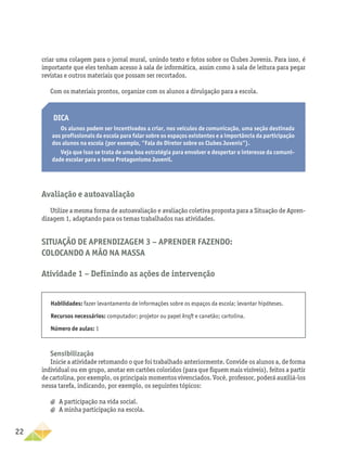 22
criar uma colagem para o jornal mural, unindo texto e fotos sobre os Clubes Juvenis. Para isso, é
importante que eles tenham acesso à sala de informática, assim como à sala de leitura para pegar
revistas e outros materiais que possam ser recortados.
Com os materiais prontos, organize com os alunos a divulgação para a escola.
Dica
Os alunos podem ser incentivados a criar, nos veículos de comunicação, uma seção destinada
aos profissionais da escola para falar sobre os espaços existentes e a importância da participação
dos alunos na escola (por exemplo, “Fala do Diretor sobre os Clubes Juvenis”).
Veja que isso se trata de uma boa estratégia para envolver e despertar o interesse da comuni-
dade escolar para o tema Protagonismo Juvenil.
Avaliação e autoavaliação
Utilize a mesma forma de autoavaliação e avaliação coletiva proposta para a Situação de Apren-
dizagem 1, adaptando para os temas trabalhados nas atividades.
Situação de Aprendizagem 3 − Aprender fazendo:
colocando a mão na massa
Atividade 1 − Definindo as ações de intervenção
Habilidades: fazer levantamento de informações sobre os espaços da escola; levantar hipóteses.
Recursos necessários: computador; projetor ou papel kraft e canetão; cartolina.
Número de aulas: 1
Sensibilização
Inicie a atividade retomando o que foi trabalhado anteriormente. Convide os alunos a, de forma
individual ou em grupo, anotar em cartões coloridos (para que fiquem mais visíveis), feitos a partir
de cartolina, por exemplo, os principais momentos vivenciados. Você, professor, poderá auxiliá-los
nessa tarefa, indicando, por exemplo, os seguintes tópicos:
a
a A participação na vida social.
a
a A minha participação na escola.
 