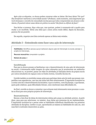 24
Após colar as etiquetas, os alunos podem conversar sobre as ideias: São boas ideias? Por quê?
Elas beneficiam realmente a comunidade escolar? (Professor, neste momento, seria importante que
você retomasse o conceito de comunidade escolar para que todos compreendam seu alcance e rele-
vância.) É possível colocar essas ideias em prática na escola? São fáceis ou difíceis de fazer?
Para fechar a conversa, diga a eles que, caso queiram, podem ir novamente até o quadro para
mudar a cor escolhida. Talvez uma ideia que o aluno achou muito difícil, depois da discussão,
pareceu-lhe ser possível.
Em seguida, organize uma lista contendo apenas as ideias mais votadas.
Atividade 2 − Entendendo como fazer uma ação de intervenção
Habilidades: identificar pessoas que já realizaram alguma ação de intervenção na escola; planejar o
projeto de intervenção.
Recursos necessários: computador e projetor.
Número de aulas: 2
Sensibilização
Para que os alunos possam se familiarizar com o desenvolvimento de uma ação de intervenção
na escola, é interessante exibir imagens de ações relevantes que já aconteceram em ambientes
educacionais ou, se possível, passar um vídeo de atividades já realizadas dentro da própria escola
por outros estudantes em espaços como os Clubes Juvenis, Conselho Escolar etc.
Convide também os envolvidos nessas ações para participar desta aula de modo que possam com-
partilhar suas experiências, caso isso não tenha sido feito anteriormente. É importante incentivá-los
a contar como foi o desenvolvimento da iniciativa: o que os motivou, como foi planejar, o que fizeram,
quem pode colaborar, quais dificuldades tiveram, como resolveram essas dificuldades etc.
Ao final, convide os alunos a comentar o que acharam mais interessante nesse processo e a ano-
tar as dicas para seus próprios projetos de intervenção.
Desenvolvimento
Retome a lista final de ideias de intervenções eleitas pelo grupo na atividade anterior. A partir
disso, peça para que selecionem, no máximo, duas ideias que gostariam de ver implementadas.
É importante incentivá-los a pensar sobre as habilidades individuais identificadas nas primeiras
atividades da disciplina. Lembre-os que, aproveitando ao máximo as habilidades de cada um, será
mais fácil e motivador desenvolver as ações.
 