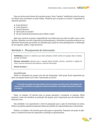 PROTAGONISMO JUVENIL – ensino fundamental
	25
Peça aos alunos que formem dois grandes grupos. Essas “equipes” trabalharão juntas de agora
em diante para concretizar as ações eleitas. Proponha que os grupos se reúnam e respondam às
seguintes questões:
a
a O que faremos?
a
a Como faremos?
a
a Quando faremos?
a
a Quem pode nos ajudar?
a
a De que materiais precisaremos para realizar a ação?
Após essa conversa os grupos compartilharão suas ideias para que cada um saiba o que o outro
vai fazer. Relembre com eles a importância do planejamento, retomando as questões anteriores e as
diferentes ferramentas que podem ser utilizadas para ajudá-los nesse planejamento: a elaboração
de um esquema, gráfico, mapa mental etc.
Atividade 3 − Planejamento da intervenção
Habilidades: produzir os materiais que serão utilizados; dividir tarefas em equipes; fazer contatos;
planejar atividades.
Recursos necessários: adereços para o esquete teatral (tecidos, perucas, acessórios e objetos de
cena); recursos necessários para elaborar a ação de intervenção.
Número de aulas: 2
Sensibilização
Divida os estudantes em grupos com até seis integrantes. Cada grupo ficará responsável por
fazer um esquete teatral com o tema “intervenção na escola”.
É chamado de esquete uma peça teatral curta (ou mesmo uma única cena). Os esquetes são
recursos muito utilizados em programas cômicos de televisão, mas também aparecem no cinema
e no teatro.
Deixe, no máximo, 20 minutos para os grupos pensarem e ensaiarem os esquetes. Neste
momento, tente não interferir na produção dos grupos, pois é importante que eles sintam liber-
dade para criar.
Esta atividade é um aquecimento e serve de preparação para a ação de intervenção na escola.
Talvez nos próprios esquetes já apareçam ideias que poderão ser reaproveitadas para a intervenção.
Destine, no máximo, três minutos para cada grupo se apresentar. Enquanto um grupo se apre-
senta, o restante da turma vira espectador e prestigia as apresentações.
 