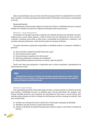 26
Após as apresentações, faça uma roda com todos e peça para darem um depoimento de como foi
fazer o esquete e se acham que alguma das ideias pode ser viável para a intervenção a ser planejada
na escola.
Desenvolvimento
O planejamento da intervenção exigirá uma série de encontros e atividades para que os grupos
estejam em condições de executá-la. Algumas orientações sobre esse processo:
Momento 1: iniciar planejamento
Um desafio a ser lançado é que todo o material a ser utilizado precisará ser solicitado com ante-
cedência para a escola. Nesse aspecto, o Líder de Turma será um importante elo entre a turma e
a direção: o professor pode avisar ao líder sobre a necessidade de providenciar o material e, nas
reuniões semanais/quinzenais, a lista dos itens pode ser entregue ao Diretor.
Os grupos retomarão as perguntas respondidas na atividade anterior e começarão a detalhar o
processo:
a
a Como será feita a divisão de tarefas? Quem faz o quê?
a
a Como daremos início à ação?
a
a O que precisamos organizar até o dia da ação?
a
a Para quem pediremos as doações (se necessário)?
a
a Quais problemas podemos encontrar ao colocar a ação em prática?
Tendo como base essas perguntas, é importante que os alunos organizem o planejamento da
intervenção por escrito.
Dica
É essencial que os alunos se articulem com os espaços e grupos existentes na escola, como os
Clubes Juvenis, para conseguir a participação ativa dos alunos de outras turmas. Isso permitirá
maior participação da comunidade escolar.
Momento 2: fazer contatos
Com o planejamento prévio escrito pelo grupo em mãos, os alunos iniciam os contatos na escola
para verificar a viabilidade da ação e os detalhes para o dia da intervenção. Por exemplo, caso
tenham decidido promover uma campanha de arrecadação de livros para a sala de leitura, eles
também podem planejar um dia de contação de histórias para motivar a entrega do material. Para
isso, eles precisam:
a
a verificar com a direção da escola o melhor dia e horário para realização da atividade;
a
a identificar que tipo de livros a escola está precisando;
a
a solicitar ao professor de Língua Portuguesa que ensine ao grupo a como fazer a contação de
história.
 