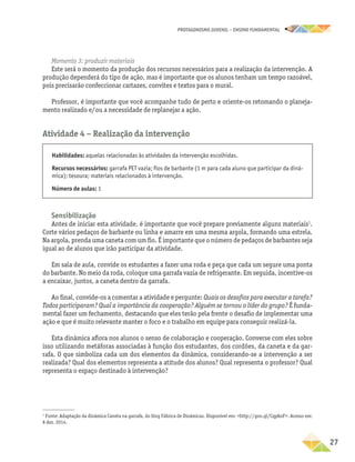 PROTAGONISMO JUVENIL – ensino fundamental
	27
Momento 3: produzir materiais
Este será o momento da produção dos recursos necessários para a realização da intervenção. A
produção dependerá do tipo de ação, mas é importante que os alunos tenham um tempo razoável,
pois precisarão confeccionar cartazes, convites e textos para o mural.
Professor, é importante que você acompanhe tudo de perto e oriente-os retomando o planeja-
mento realizado e/ou a necessidade de replanejar a ação.
Atividade 4 − Realização da intervenção
Habilidades: aquelas relacionadas às atividades da intervenção escolhidas.
Recursos necessários: garrafa PET vazia; fios de barbante (1 m para cada aluno que participar da dinâ-
mica); tesoura; materiais relacionados à intervenção.
Número de aulas: 1
Sensibilização
Antes de iniciar esta atividade, é importante que você prepare previamente alguns materiais1
.
Corte vários pedaços de barbante ou linha e amarre em uma mesma argola, formando uma estrela.
Na argola, prenda uma caneta com um fio. É importante que o número de pedaços de barbantes seja
igual ao de alunos que irão participar da atividade.
Em sala de aula, convide os estudantes a fazer uma roda e peça que cada um segure uma ponta
do barbante. No meio da roda, coloque uma garrafa vazia de refrigerante. Em seguida, incentive-os
a encaixar, juntos, a caneta dentro da garrafa.
Ao final, convide-os a comentar a atividade e pergunte: Quais os desafios para executar a tarefa?
Todos participaram? Qual a importância da cooperação? Alguém se tornou o líder do grupo? É funda-
mental fazer um fechamento, destacando que eles terão pela frente o desafio de implementar uma
ação e que é muito relevante manter o foco e o trabalho em equipe para conseguir realizá-la.
Esta dinâmica aflora nos alunos o senso de colaboração e cooperação. Converse com eles sobre
isso utilizando metáforas associadas à função dos estudantes, dos cordões, da caneta e da gar-
rafa. O que simboliza cada um dos elementos da dinâmica, considerando-se a intervenção a ser
realizada? Qual dos elementos representa a atitude dos alunos? Qual representa o professor? Qual
representa o espaço destinado à intervenção?
1
Fonte: Adaptação da dinâmica Caneta na garrafa, do blog Fábrica de Dinâmicas. Disponível em: http://goo.gl/CqyAnF. Acesso em:
8 dez. 2014.
 