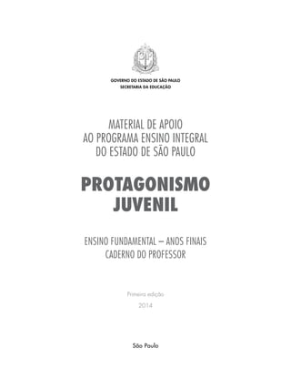 MATERIAL DE APOIO
AO programa ensino integral
DO ESTADO DE SÃO PAULO
PROTAGONISMO
JUVENIL
ENSINO FUNDAMENTAL – ANOS FINAIS
caderno do professor
Primeira edição
2014
governo do estado de são paulo
secretaria da educação
São Paulo
 