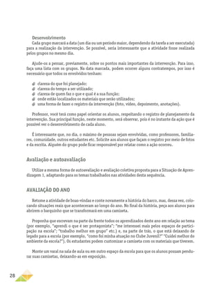28
Desenvolvimento
Cada grupo marcará a data (um dia ou um período maior, dependendo da tarefa a ser executada)
para a realização da intervenção. Se possível, seria interessante que a atividade fosse realizada
pelos grupos no mesmo dia.
Ajude-os a pensar, previamente, sobre os pontos mais importantes da intervenção. Para isso,
faça uma lista com os grupos. Na data marcada, podem ocorrer alguns contratempos, por isso é
necessário que todos os envolvidos tenham:
a
a clareza do que foi planejado;
a
a clareza do tempo a ser utilizado;
a
a clareza de quem faz o que e qual é a sua função;
a
a onde estão localizados os materiais que serão utilizados;
a
a uma forma de fazer o registro da intervenção (foto, vídeo, depoimento, anotações).
Professor, você terá como papel orientar os alunos, respeitando o registro de planejamento da
intervenção. Sua principal função, neste momento, será observar, pois é no instante da ação que é
possível ver o desenvolvimento de cada aluno.
É interessante que, no dia, o máximo de pessoas sejam envolvidas, como professores, familia-
res, comunidade, outros estudantes etc. Solicite aos alunos que façam o registro por meio de fotos
e da escrita. Alguém do grupo pode ficar responsável por relatar como a ação ocorreu.
Avaliação e autoavaliação
Utilize a mesma forma de autoavaliação e avaliação coletiva proposta para a Situação de Apren-
dizagem 1, adaptando para os temas trabalhados nas atividades desta sequência.
Avaliação do ano
Retome a atividade de boas-vindas e conte novamente a história do barco, mas, dessa vez, colo-
cando situações reais que aconteceram ao longo do ano. No final da história, peça aos alunos para
abrirem o barquinho que se transformará em uma camiseta.
Proponha que escrevam na parte da frente todos os aprendizados deste ano em relação ao tema
(por exemplo, “aprendi o que é ser protagonista”; “me interessei mais pelos espaços de partici-
pação na escola”; “trabalho melhor em grupo” etc.) e, na parte de trás, o que está deixando de
legado para a escola (por exemplo, “como foi minha atuação no Clube Juvenil?” “Cuidei melhor do
ambiente da escola?”). Os estudantes podem customizar a camiseta com os materiais que tiverem.
Monte um varal na sala de aula ou em outro espaço da escola para que os alunos possam pendu-
rar suas camisetas, deixando-as em exposição.
 
