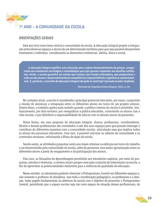 29
7o
ANO – A comunidade da escola
Orientações gerais
Este ano terá como tema central a comunidade da escola. A educação integral propõe a integra-
ção entre diversos espaços e atores de um determinado território para que seja possível desenvolver
totalmente o indivíduo, considerando as dimensões intelectual, afetiva, física e social.
A educação integral significa uma educação para o pleno desenvolvimento da pessoa, assegu-
rando aos estudantes estratégias e metodologias para que possam responder aos desafios cotidia-
nos. Assim, a escola garantirá um ensino que cumpra uma função orientadora, que proporcione a
cadaumdosalunosodesenvolvimentodecompetênciasimprescindíveis:cognitivasesocioemocio-
nais. E, portanto, o conceito de educação integral não pode se restringir à jornada escolar ampliada.
Diretrizes do Programa Ensino Integral, 2014, p. 10.
No contexto atual, a escola é considerada o principal potencial educativo, por vezes, cumprindo
a missão de alavancar a integração entre os diferentes atores em torno de um projeto comum.
Diante disso, o trabalho ganha mais sentido quando o público interno da escola é envolvido, isto,
basicamente, por dois motivos: por ressignificar a prática educativa, conectando os alunos com a
vida escolar, e por distribuir a responsabilidade de educar com os demais atores ali presentes.
Dessa forma, em uma proposta de educação integral, alunos, professores, coordenadores,
Diretor e demais profissionais são convidados a sair dos seus espaços para que possam interagir e
contribuir de diferentes maneiras com a comunidade escolar, articulação essa que implica todos
os atores dos processos educativos. Com isso, é possível articular os saberes da comunidade e os
conteúdos escolares, valorizando o Plano de Ação da escola.
Sendo assim, as atividades propostas neste ano visam otimizar os esforços em torno do trabalho
a ser desenvolvido pela comunidade da escola, além de promover uma maior aproximação entre os
diferentes atores a partir do engajamento e da participação dos alunos.
Para isso, as Situações de Aprendizagem permitirão aos estudantes explorar, por meio de pes-
quisas, estudos e vivências, o cenário atual e propor uma ação conjunta de intervenção na escola, a
fim de aproveitar as potencialidades existentes para a melhoria da qualidade da educação.
Nesse sentido, os estudantes poderão vivenciar o Protagonismo Juvenil em diferentes espaços e,
não somente o professor da disciplina, mas toda a coordenação pedagógica, os professores e a dire-
ção, terão papéis fundamentais na abertura da escola com o objetivo de promover o Protagonismo
Juvenil, permitindo que o espaço escolar seja um novo espaço de atuação desses profissionais, de
 