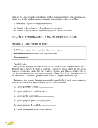 30
modo que eles sejam os grandes motivadores e facilitadores que garantirão que planejar e implemen-
tar uma ação de intervenção seja um processo rico e impactante para todos os envolvidos.
O conteúdo está organizado da seguinte maneira:
a
a Situação de Aprendizagem 1 − A relação escola-comunidade
a
a Situação de Aprendizagem 2 − Ação de engajamento escola-comunidade
Situação de Aprendizagem 1 − A relação escola-comunidade
Atividade 1 – Boas-vindas ao grupo
Habilidades: interpretar as informações levantadas; realizar pesquisa.
Recursos necessários: folha impressa com perguntas e canetas.
Número de aulas: 1
Sensibilização
Para promover a integração dos estudantes no início do ano letivo, sugere-se a realização da
dinâmica Caça ao tesouro. O objetivo é ajudá-los a se conhecer melhor a partir do tema central
proposto: a comunidade escolar. Para isso, prepare previamente uma lista de descrições, entregue
lápis e/ou canetas aos alunos e peça que circulem pela sala em busca de uma pessoa para cada um
dos itens da lista. É importante que eles anotem o nome do colega ao lado da descrição.
Professor, a lista a seguir é apenas uma sugestão; dependendo do perfil ou do tamanho do
grupo, você pode aumentar a quantidade de questões ou reformulá-las.
1.	 Alguém que ande de ônibus: .
2.	 Alguém que já tenha cuidado de plantas: .
3.	 Alguém que faz algum curso: .
4.	 Alguém que participe de um grupo de jovens: .
5.	 Alguém que goste de jogar bola: .
6.	 Alguém que sempre morou no bairro da escola: .
 