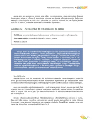 PROTAGONISMO JUVENIL – ensino fundamental
	31
Agora, peça aos alunos que formem uma roda e conversem sobre o que descobriram de mais
interessante sobre os colegas. É importante estimular um debate sobre as respostas dadas: por
exemplo, caso ninguém faça um curso, perguntar por que isso acontece, ou, se alguém já tiver
cuidado de plantas, incentivar a contar mais sobre essa experiência.
Atividade 2 – Mapa afetivo da comunidade e da escola
Habilidades: apresentar dados pesquisados; expressar sentimentos e emoções; realizar pesquisa.
Recursos necessários: impressão de fotografias; vídeos e projetor.
Número de aulas: 3
O mapa afetivo é um instrumento metodológico que busca explicitar os sentimentos por
intermédio de desenhos, metáforas e palavras, direcionando a compreensão da relação da pessoa
com o seu entorno físico. Bomfim (2003) reconhece o desafio que é trabalhar com emoções e sen-
timentos. Fundamentado em Vigotski (2001), Bomfim considera os afetos como parte do sub-
texto da linguagem. Para se entender o pensamento de uma pessoa, é necessário entender sua
base afetivo-volitiva, que se refere às suas emoções (afetos) e às suas motivações (vontades).
Entende-se, então, que os mapas afetivos podem ser um caminho para alcançar o sentido que está
velado nos significados das palavras. As metáforas, por sua capacidade de síntese pela analogia,
também favorecem a identificação de determinados elementos afetivos.
Sensibilização
Prepare algumas fotos dos ambientes e dos profissionais da escola. Fixe as imagens na parede de
modo que os alunos possam legendá-las com frases curtas. A proposta é que eles coloquem nessa
legenda os sentimentos ou sensações positivos que prevalecem quando eles olham para essas imagens.
Após esse exercício, oriente os estudantes a posicionarem-se em frente à imagem que mais lhes
chamou atenção. Provavelmente, mais de uma pessoa escolherá a mesma imagem, formando-se
assim os grupos. Peça, então, para que eles conversem sobre os sentimentos e sensações descritos
em suas legendas.
Finalize esta atividade exibindo um vídeo documentário sobre a história da escola ou do bairro.
Caso você não consiga encontrar esse material, convide alguém que conhece a escola há mais
tempo para contar algumas histórias da sua época de estudante. Outra ideia é resgatar, no acervo
da escola, fotografias, mostrando a história do local.
 