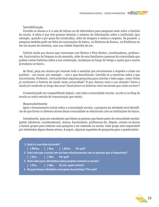 PROTAGONISMO JUVENIL – ensino fundamental
	33
Sensibilização
Convide os alunos a ir à sala de leitura ou de informática para pesquisar mais sobre a história
da escola. A ideia é que eles possam levantar o máximo de informações sobre a instituição (por
exemplo, quando e por quem foi construída), além de imagens e relatos a respeito. Se possível, a
pesquisa também pode ser feita em associações de bairro, na Diretoria de Ensino, na Prefeitura ou
em um museu de memória, caso sua cidade disponha de um.
Solicite ainda aos alunos que conversem com Diretor e Vice-diretor, coordenadores, professo-
res, funcionários da limpeza ou da merenda, além de seus familiares e pessoas da comunidade que
podem contar histórias sobre a sua construção, mudanças ao longo do tempo e ações que a escola
já realizou no bairro.
Ao final, peça aos alunos que reúnam todo o material que encontraram a respeito e criem um
produto – um mural, por exemplo – com o que descobriram. Convide-os a conversar sobre o que
encontraram. Professor, você pode fazer algumas perguntas para orientar o bate-papo, como: Vocês
já conheciam a história da escola nesta comunidade? O que chamou mais a sua atenção? Como a
escola foi mudando ao longo dos anos? Quais foram as histórias mais marcantes que vocês ouviram?
O material pode ser compartilhado depois, com toda a comunidade escolar, no site e/ou blog da
escola ou outro veículo de comunicação que existir.
Desenvolvimento
Após o levantamento inicial sobre a comunidade escolar, a proposta da atividade será identifi-
car de que forma os diversos atores dessa comunidade se relacionam com as instituições do bairro.
Inicialmente, peça aos estudantes que listem as pessoas que fazem parte da comunidade escolar:
gestão (diretores, coordenadores), alunos, funcionários, professores etc. Depois, oriente os alunos
a formar grupos para elaborar uma pesquisa a ser realizada na escola. Cada grupo será responsável
por entrevistar alguns desses atores. A seguir, algumas sugestões de perguntas para o questionário:
1. Qual é a sua visão da escola?
( ) Ótima.	 ( ) Boa.	 ( ) Ruim.	 Por quê?
2.	 Você acha que a escola tem um bom relacionamento com as pessoas que a frequentam?
( ) Sim.	 ( ) Não.	Por quê?
3.	 Você sabe quais atividades/ações/projetos existem na escola?
( ) Sim.	 ( ) Não.	 Se sim, quais seriam?
4.	 De qual dessas atividades você gosta de participar? Por quê?
 