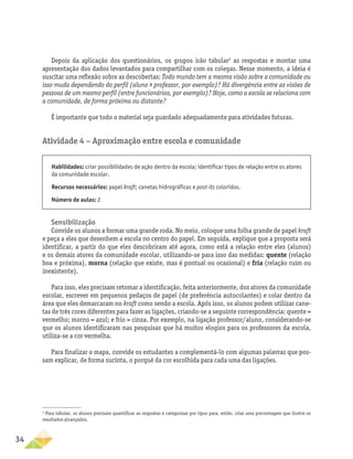 34
Depois da aplicação dos questionários, os grupos irão tabular2
as respostas e montar uma
apresentação dos dados levantados para compartilhar com os colegas. Nesse momento, a ideia é
suscitar uma reflexão sobre as descobertas: Todo mundo tem a mesma visão sobre a comunidade ou
isso muda dependendo do perfil (aluno x professor, por exemplo)? Há divergência entre as visões de
pessoas de um mesmo perfil (entre funcionários, por exemplo)? Hoje, como a escola se relaciona com
a comunidade, de forma próxima ou distante?
É importante que todo o material seja guardado adequadamente para atividades futuras.
Atividade 4 − Aproximação entre escola e comunidade
2
Para tabular, os alunos precisam quantificar as respostas e categorizar por tipos para, então, criar uma porcentagem que ilustre os
resultados alcançados.
Habilidades: criar possibilidades de ação dentro da escola; identificar tipos de relação entre os atores
da comunidade escolar.
Recursos necessários: papel kraft; canetas hidrográficas e post-its coloridos.
Número de aulas: 2
Sensibilização
Convide os alunos a formar uma grande roda. No meio, coloque uma folha grande de papel kraft
e peça a eles que desenhem a escola no centro do papel. Em seguida, explique que a proposta será
identificar, a partir do que eles descobriram até agora, como está a relação entre eles (alunos)
e os demais atores da comunidade escolar, utilizando-se para isso das medidas: quente (relação
boa e próxima), morna (relação que existe, mas é pontual ou ocasional) e fria (relação ruim ou
inexistente).
Para isso, eles precisam retomar a identificação, feita anteriormente, dos atores da comunidade
escolar, escrever em pequenos pedaços de papel (de preferência autocolantes) e colar dentro da
área que eles demarcaram no kraft como sendo a escola. Após isso, os alunos podem utilizar cane-
tas de três cores diferentes para fazer as ligações, criando-se a seguinte correspondência: quente =
vermelho; morno = azul; e frio = cinza. Por exemplo, na ligação professor/aluno, considerando-se
que os alunos identificaram nas pesquisas que há muitos elogios para os professores da escola,
utiliza-se a cor vermelha.
Para finalizar o mapa, convide os estudantes a complementá-lo com algumas palavras que pos-
sam explicar, de forma sucinta, o porquê da cor escolhida para cada uma das ligações.
 