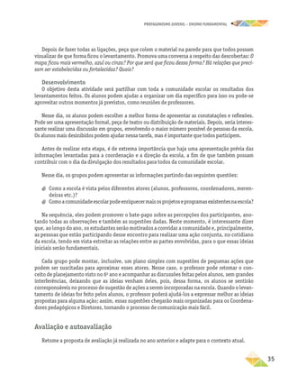 PROTAGONISMO JUVENIL – ensino fundamental
	35
Depois de fazer todas as ligações, peça que colem o material na parede para que todos possam
visualizar de que forma ficou o levantamento. Promova uma conversa a respeito das descobertas: O
mapa ficou mais vermelho, azul ou cinza? Por que será que ficou dessa forma? Há relações que preci-
sam ser estabelecidas ou fortalecidas? Quais?
Desenvolvimento
O objetivo desta atividade será partilhar com toda a comunidade escolar os resultados dos
levantamentos feitos. Os alunos podem ajudar a organizar um dia específico para isso ou pode-se
aproveitar outros momentos já previstos, como reuniões de professores.
Nesse dia, os alunos podem escolher a melhor forma de apresentar as constatações e reflexões.
Pode ser uma apresentação formal, peça de teatro ou distribuição de materiais. Depois, seria interes-
sante realizar uma discussão em grupos, envolvendo o maior número possível de pessoas da escola.
Os alunos mais desinibidos podem ajudar nessa tarefa, mas é importante que todos participem.
Antes de realizar esta etapa, é de extrema importância que haja uma apresentação prévia das
informações levantadas para a coordenação e a direção da escola, a fim de que também possam
contribuir com o dia da divulgação dos resultados para todos da comunidade escolar.
Nesse dia, os grupos podem apresentar as informações partindo das seguintes questões:
a
a Como a escola é vista pelos diferentes atores (alunos, professores, coordenadores, meren-
deiras etc.)?
a
a Comoacomunidadeescolarpodeenriquecermaisosprojetoseprogramasexistentesnaescola?
Na sequência, eles podem promover o bate-papo sobre as percepções dos participantes, ano-
tando todas as observações e também as sugestões dadas. Neste momento, é interessante dizer
que, ao longo do ano, os estudantes serão motivados a convidar a comunidade e, principalmente,
as pessoas que estão participando desse encontro para realizar uma ação conjunta, no cotidiano
da escola, tendo em vista estreitar as relações entre as partes envolvidas, para o que essas ideias
iniciais serão fundamentais.
Cada grupo pode montar, inclusive, um plano simples com sugestões de pequenas ações que
podem ser suscitadas para aproximar esses atores. Nesse caso, o professor pode retomar o con-
ceito de planejamento visto no 6o
ano e acompanhar as discussões feitas pelos alunos, sem grandes
interferências, deixando que as ideias venham deles, pois, dessa forma, os alunos se sentirão
corresponsáveis no processo de sugestão de ações a serem incorporadas na escola. Quando o levan-
tamento de ideias for feito pelos alunos, o professor poderá ajudá-los a expressar melhor as ideias
propostas para alguma ação; assim, essas sugestões chegarão mais organizadas para os Coordena-
dores pedagógicos e Diretores, tornando o processo de comunicação mais fácil.
Avaliação e autoavaliação
Retome a proposta de avaliação já realizada no ano anterior e adapte para o contexto atual.
 