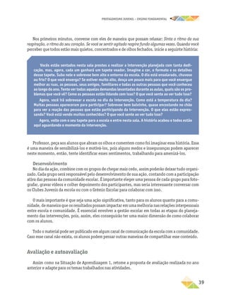 PROTAGONISMO JUVENIL – ensino fundamental
	39
Nos primeiros minutos, converse com eles de maneira que possam relaxar: Sinta o ritmo da sua
respiração, o ritmo do seu coração. Se você se sentir agitado respire fundo algumas vezes. Quando você
perceber que todos estão mais quietos, concentrados e de olhos fechados, inicie a seguinte história:
Vocês estão sentados nesta sala prestes a realizar a intervenção planejada com tanta dedi-
cação, mas, agora, cada um ganhará um tapete voador. Imagine a cor, o formato e os detalhes
desse tapete. Suba nele e sobrevoe bem alto o entorno da escola. O dia está ensolarado, chuvoso
ou frio? O que você enxerga? Se estiver muito alto, desça um pouco mais para que você enxergue
melhor as ruas, as pessoas, seus amigos, familiares e todas as outras pessoas que você conheceu
ao longo do ano. Tente ver todas aquelas demandas levantadas durante as aulas, quais são os pro-
blemas que você vê? Como as pessoas estão lidando com isso? O que você sente ao ver tudo isso?
Agora, você irá sobrevoar a escola no dia da intervenção. Como está a temperatura do dia?
Muitas pessoas apareceram para participar? Sobrevoe bem baixinho, quase encostando no chão
para ver a reação das pessoas que estão participando da intervenção. O que elas estão expres-
sando? Você está vendo muitos conhecidos? O que você sente ao ver tudo isso?
Agora, volte com o seu tapete para a escola e entre nesta sala. A história acabou e todos estão
aqui aguardando o momento da intervenção.
Professor, peça aos alunos que abram os olhos e comentem como foi imaginar essa história. Essa
é uma maneira de sensibilizá-los e motivá-los, pois alguns medos e inseguranças podem aparecer
neste momento, então, tente identificar esses sentimentos, trabalhando para amenizá-los.
Desenvolvimento
No dia da ação, combine com os grupos de chegar mais cedo, assim poderão deixar tudo organi-
zado. Cada grupo será responsável pelo desenvolvimento de sua ação, contando com a participação
ativa das pessoas da comunidade escolar. É importante eleger uma pessoa de cada grupo para foto-
grafar, gravar vídeos e colher depoimento dos participantes, mas seria interessante conversar com
os Clubes Juvenis da escola ou com o Grêmio Escolar para colaborar com isso.
O mais importante é que seja uma ação significativa, tanto para os alunos quanto para a comu-
nidade, de maneira que os resultados possam impactar em uma melhoria nas relações interpessoais
entre escola e comunidade. É essencial envolver a gestão escolar em todas as etapas do planeja-
mento das intervenções, pois, assim, eles conseguirão ter uma maior dimensão de como colaborar
com os alunos.
Todo o material pode ser publicado em algum canal de comunicação da escola com a comunidade.
Caso esse canal não exista, os alunos podem pensar outras maneiras de compartilhar esse conteúdo.
Avaliação e autoavaliação
Assim como na Situação de Aprendizagem 1, retome a proposta de avaliação realizada no ano
anterior e adapte para os temas trabalhados nas atividades.
 