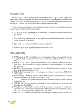 40
Avaliação do ano
Professor, agora é a hora de preparar uma retrospectiva de tudo o que foi feito. Separe fotos,
depoimentos, mapas e vídeos que ilustrem o quanto os alunos se desenvolveram ao longo do ano.
Faça um balanço dos melhores momentos junto com eles. Quem se sentir à vontade pode dar sua
opinião. Faça o mesmo para retomar os desafios que surgiram ao longo ano.
Formule algumas questões para que os estudantes possam respondê-las, ajudando você a ava-
liar os avanços alcançados. Algumas sugestões:
1.	 Sua visão em relação à participação da comunidade na escola mudou de alguma forma? O
que mudou?
2.	 Como você se sentiu ao participar de uma ação de intervenção dentro da escola em parceria
com as pessoas da comunidade?
3.	 O que mudou na escola a partir das intervenções realizadas?
4.	 Para você, quais foram os principais aprendizados deste ano?
Para saber mais
a
a AMARAL, A. L. Conflito conteúdo/forma em pedagogias inovadoras: a pedagogia de projetos
na implantação da escola plural. Disponível em: http://goo.gl/WxyJaV. Acesso em: 8 dez.
2014.
a
a BOMFIM, Z. Á. C. Cidade e afetividade: estima e construção dos mapas afetivos de Barcelona
e São Paulo. Tese (Doutorado em Psicologia) − Pontifícia Universidade Católica de São Paulo,
São Paulo. 2003.
a
a KASTRUP, V. A invenção de si e do mundo: uma introdução do tempo e do coletivo no estudo
da cognição. Campinas: Papirus, 1999.
a
a KISIL, R. Elaboração de projetos e propostas para organização da sociedade civil. São Paulo:
Global, 2002.
a
a MINISTÉRIO DA EDUCAÇÃO. Rede de Saberes Mais Educação: pressupostos para Projetos
Pedagógicos de Educação Integral. Brasília: MEC, 2009.
a
a ________. Caminhos para elaborar uma proposta de Educação Integral em jornada ampliada.
Brasília: MEC, 2011.
a
a MORETTO, V. P. Prova: um momento privilegiado de estudo – não um acerto de contas. 6. ed.
Rio de Janeiro: DPA, 2005.
a
a TORO, Bernardo. Mobilização social: um modo de construir a democracia e a participação.
Disponível em: http://www.plataformademocratica.org/Publicacoes/Publicacao_7104_
em_23_05_2009_18_09_14.pdf. Acesso em: 8 dez. 2014.
a
a VIGOTSKI, L. S. A construção do pensamento e da linguagem. São Paulo: Martins Fontes, 2001.
 