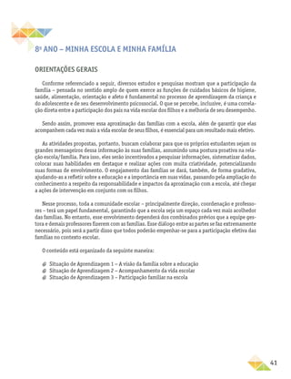 41
8o
ano – Minha escola e minha família
Orientações gerais
Conforme referenciado a seguir, diversos estudos e pesquisas mostram que a participação da
família − pensada no sentido amplo de quem exerce as funções de cuidados básicos de higiene,
saúde, alimentação, orientação e afeto é fundamental no processo de aprendizagem da criança e
do adolescente e de seu desenvolvimento psicossocial. O que se percebe, inclusive, é uma correla-
ção direta entre a participação dos pais na vida escolar dos filhos e a melhoria de seu desempenho.
Sendo assim, promover essa aproximação das famílias com a escola, além de garantir que elas
acompanhem cada vez mais a vida escolar de seus filhos, é essencial para um resultado mais efetivo.
As atividades propostas, portanto, buscam colaborar para que os próprios estudantes sejam os
grandes mensageiros dessa informação às suas famílias, assumindo uma postura proativa na rela-
ção escola/família. Para isso, eles serão incentivados a pesquisar informações, sistematizar dados,
colocar suas habilidades em destaque e realizar ações com muita criatividade, potencializando
suas formas de envolvimento. O engajamento das famílias se dará, também, de forma gradativa,
ajudando-as a refletir sobre a educação e a importância em suas vidas, passando pela ampliação do
conhecimento a respeito da responsabilidade e impactos da aproximação com a escola, até chegar
a ações de intervenção em conjunto com os filhos.
Nesse processo, toda a comunidade escolar – principalmente direção, coordenação e professo-
res – terá um papel fundamental, garantindo que a escola seja um espaço cada vez mais acolhedor
das famílias. No entanto, esse envolvimento dependerá dos combinados prévios que a equipe ges-
tora e demais professores fizerem com as famílias. Esse diálogo entre as partes se faz extremamente
necessário, pois será a partir disso que todos poderão empenhar-se para a participação efetiva das
famílias no contexto escolar.
O conteúdo está organizado da seguinte maneira:
a
a Situação de Aprendizagem 1 − A visão da família sobre a educação
a
a Situação de Aprendizagem 2 − Acompanhamento da vida escolar
a
a Situação de Aprendizagem 3 – Participação familiar na escola
 
