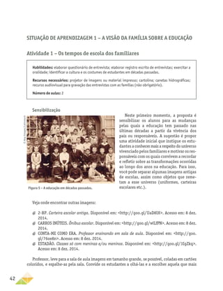 42
Situação de Aprendizagem 1 − A visão da família sobre a educação
Atividade 1 – Os tempos de escola dos familiares
Habilidades: elaborar questionário de entrevista; elaborar registro escrito de entrevistas; exercitar a
oralidade; identificar a cultura e os costumes de estudantes em décadas passadas.
Recursos necessários: projetor de imagens ou material impresso; cartolina; canetas hidrográficas;
recurso audiovisual para gravação das entrevistas com as famílias (não obrigatório).
Número de aulas: 2
Sensibilização
Neste primeiro momento, a proposta é
sensibilizar os alunos para as mudanças
pelas quais a educação tem passado nas
últimas décadas a partir da vivência dos
pais ou responsáveis. A sugestão é propor
uma atividade inicial que instigue os estu-
dantes a conhecer mais a respeito do universo
vivenciado pelos familiares e motivar os res-
ponsáveis com os quais convivem a recordar
e refletir sobre as transformações ocorridas
ao longo dos anos na educação. Para isso,
você pode separar algumas imagens antigas
de escolas, assim como objetos que reme-
tam a esse universo (uniformes, carteiras
escolares etc.).
Figura 5 – A educação em décadas passadas.
Veja onde encontrar outras imagens:
a
a 2-BP. Carteira escolar antiga. Disponível em: http://goo.gl/UaD8lH. Acesso em: 8 dez.
2014.
a
a CARROS INÚTEIS. Ônibus escolar. Disponível em: http://goo.gl/wlLfPN. Acesso em: 8 dez.
2014.
a
a CONTA-ME COMO ERA. Professor ensinando em sala de aula. Disponível em: http://goo.
gl/76oe8n. Acesso em: 8 dez. 2014.
a
a ESTADÃO. Classes só com meninas e/ou meninos. Disponível em: http://goo.gl/3IgZkq.
Acesso em: 8 dez. 2014.
Professor, leve para a sala de aula imagens em tamanho grande, se possível, coladas em cartões
coloridos, e espalhe-as pela sala. Convide os estudantes a olhá-las e a escolher aquela que mais
©
Akg-Images/Latinstock
 
