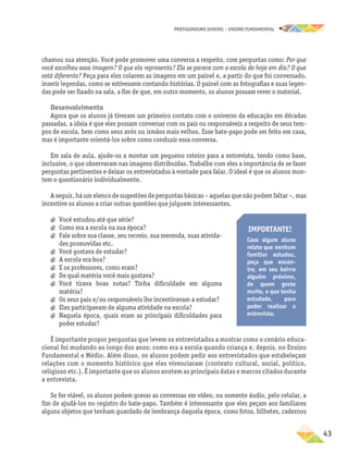 PROTAGONISMO JUVENIL – ensino fundamental
	43
chamou sua atenção. Você pode promover uma conversa a respeito, com perguntas como: Por que
você escolheu essa imagem? O que ela representa? Ela se parece com a escola de hoje em dia? O que
está diferente? Peça para eles colarem as imagens em um painel e, a partir do que foi conversado,
inserir legendas, como se estivessem contando histórias. O painel com as fotografias e suas legen-
das pode ser fixado na sala, a fim de que, em outro momento, os alunos possam rever o material.
Desenvolvimento
Agora que os alunos já tiveram um primeiro contato com o universo da educação em décadas
passadas, a ideia é que eles possam conversar com os pais ou responsáveis a respeito de seus tem-
pos de escola, bem como seus avós ou irmãos mais velhos. Esse bate-papo pode ser feito em casa,
mas é importante orientá-los sobre como conduzir essa conversa.
Em sala de aula, ajude-os a montar um pequeno roteiro para a entrevista, tendo como base,
inclusive, o que observaram nas imagens distribuídas. Trabalhe com eles a importância de se fazer
perguntas pertinentes e deixar os entrevistados à vontade para falar. O ideal é que os alunos mon-
tem o questionário individualmente.
A seguir, há um elenco de sugestões de perguntas básicas – aquelas que não podem faltar –, mas
incentive os alunos a criar outras questões que julguem interessantes.
Importante!
Caso algum aluno
relate que nenhum
familiar estudou,
peça que encon-
tre, em seu bairro
alguém próximo,
de quem goste
muito, e que tenha
estudado, para
poder realizar a
entrevista.
É importante propor perguntas que levem os entrevistados a mostrar como o cenário educa-
cional foi mudando ao longo dos anos: como era a escola quando criança e, depois, no Ensino
Fundamental e Médio. Além disso, os alunos podem pedir aos entrevistados que estabeleçam
relações com o momento histórico que eles vivenciaram (contexto cultural, social, político,
religioso etc.). É importante que os alunos anotem as principais datas e marcos citados durante
a entrevista.
Se for viável, os alunos podem gravar as conversas em vídeo, ou somente áudio, pelo celular, a
fim de ajudá-los no registro do bate-papo. Também é interessante que eles peçam aos familiares
alguns objetos que tenham guardado de lembrança daquela época, como fotos, bilhetes, cadernos
a
a Você estudou até que série?
a
a Como era a escola na sua época?
a
a Fale sobre sua classe, seu recreio, sua merenda, suas ativida-
des promovidas etc.
a
a Você gostava de estudar?
a
a A escola era boa?
a
a E os professores, como eram?
a
a De qual matéria você mais gostava?
a
a Você tirava boas notas? Tinha dificuldade em alguma
matéria?
a
a Os seus pais e/ou responsáveis lhe incentivavam a estudar?
a
a Eles participavam de alguma atividade na escola?
a
a Naquela época, quais eram as principais dificuldades para
poder estudar?
 