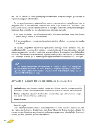 44
Sensibilização
Inicie este encontro convidando os alunos a se lembrar do painel produzido na atividade ante-
rior e a recordar tudo o que descobriram a respeito da vida escolar de seus familiares. Peça a eles
que, em grupos, discutam a respeito e anotem algumas observações na primeira linha do seguinte
quadro, que você, professor, pode colocar na lousa:
etc. Caso não tenham, os alunos podem pesquisar na internet e imprimir imagens que lembrem os
objetos citados pelos entrevistados.
Em um segundo momento, peça aos alunos para escreverem um texto contando como eram os
tempos de escola de seus familiares, sistematizando, assim, o que descobriram. Convide-os a com-
partilhar com a classe, em uma roda de conversa, as principais descobertas, os objetos e as imagens
impressas. Duas perguntas são importantes e podem orientar a discussão:
1.	 Ao entrar em contato com as histórias contadas pelos meus familiares, o que mais chamou
minha atenção e o que eu pude aprender?
2.	 O que aprendi sobre o contexto social, cultural, político, religioso e econômico das décadas
anteriores?
Em seguida, a sugestão é motivá-los a organizar uma exposição sobre o tempo de escola dos
seus familiares. Eles podem escolher um espaço comum, como a sala de aula, e organizar o material,
criando, por exemplo, um painel com textos, alguns trechos de depoimentos, fotos, bilhetinhos,
cartas etc. É conveniente que esse espaço seja organizado por época e/ou datas, formando uma
linha do tempo, de modo que os visitantes possam perceber as mudanças ocorridas na educação.
Dica
Seria interessante aproveitar um dos encontros do Conselho de Classe e Série para apresen-
tar o resultado das descobertas dos alunos. Inclusive, a direção e a coordenação podem iniciar a
apresentação contando como eram os seus tempos de escola, destacando as mudanças que per-
cebem considerando o cenário atual.
Atividade 2 − A escola dos tempos passados e a escola de hoje
Habilidades: exercitar a linguagem visual por meio das artes plásticas (desenho, pintura e composição
de imagens); explorar a linguagem escrita por meio de produção de textos e poesias; realizar pesquisas.
Recursos necessários: laboratório de informática; revistas velhas; papel sulfite; materiais para pin-
tura, recorte e colagem; impressão dos fanzines.
Número de aulas: 3
 